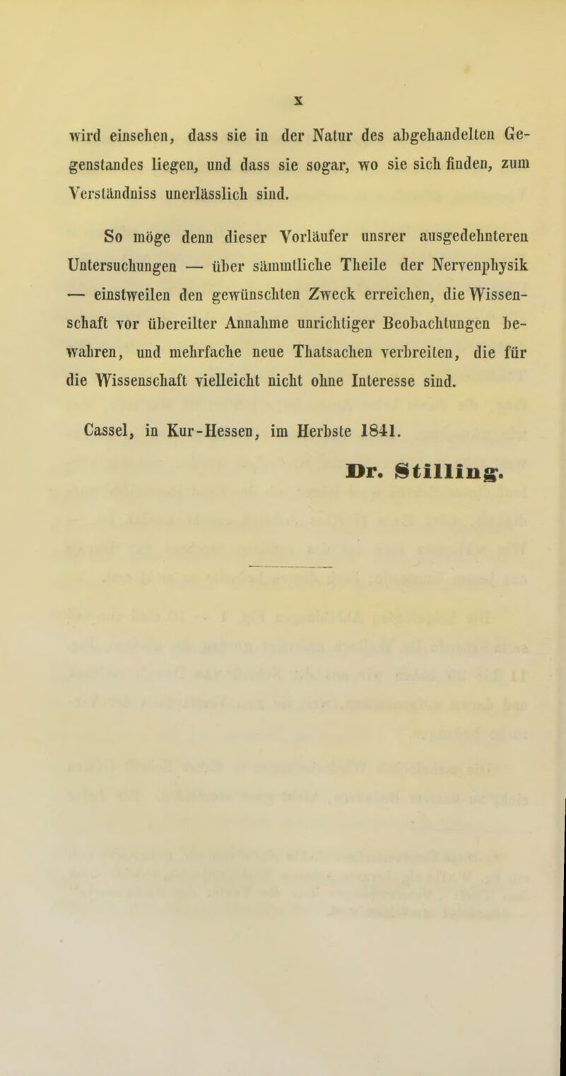 wird einsehen, dass sie in der Natur des abgehandelten Ge- genstandes liegen, und dass sie sogar, wo sie sich finden, zum Versländniss unerlässlich sind. So möge denn dieser Vorläufer unsrer ausgedehnteren Untersuchungen — über sämmtliche Theile der Nervenphysik — einstweilen den gewünschten Zweck erreichen, die Wissen- schaft vor übereilter Annahme unrichtiger Beobachtungen be- wahren, und mehrfache neue Thatsachen verbreiten, die für die Wissenschaft vielleicht nicht ohne Interesse sind. Cassel, in Kur-Hessen, im Herbste 1841. Dr. Stilling:.