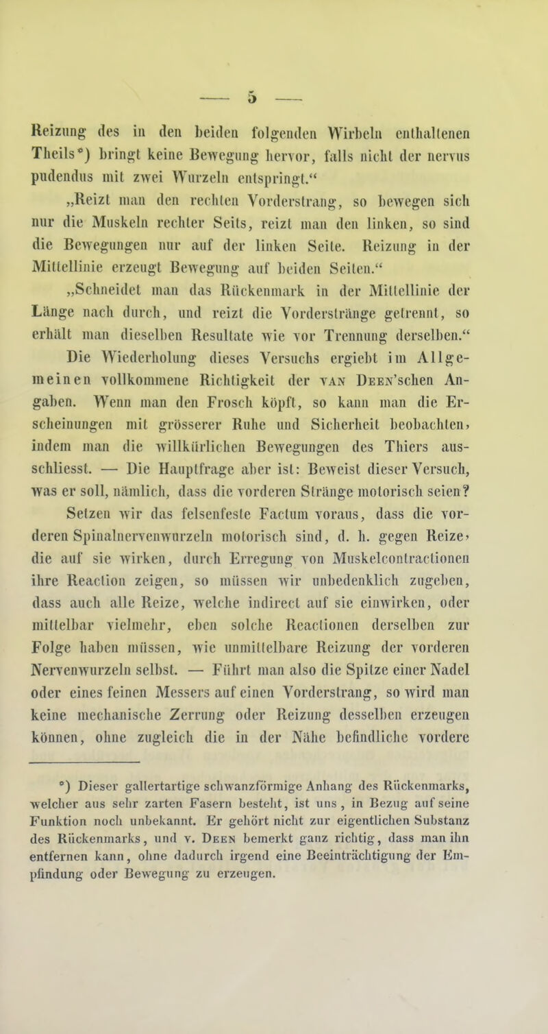 Reizung des in den beiden folgenden Wirbeln enthaltenen Theils*) bringt keine Bewegung hervor, falls nicht der nervus pudendus mit zwei Wurzeln entspringt. „Reizt man den rechten Vorderstrang, so bewegen sieh nur die Muskeln rechter Seits, reizt man den linken, so sind die Bewegungen nur auf der linken Seile. Heizung in der Mittellinie erzeugt Bewegimg auf beiden Seiten. „Sehneidet man das Rückenmark in der Mittellinie der Länge nach durch, und reizt die Vorderstrange getrennt, so erhält man dieselben Resultate wie vor Trennung derselben. Die Wiederholung dieses Versuchs ergiebt im Allge- meinen vollkommene Richtigkeit der van ÜEEA'schen An- gaben. Wenn man den Frosch köpft, so kann man die Er- scheinungen mit grösserer Ruhe und Sicherheit beobachten» indem man die willkürlichen Bewegungen des Thiers aus- schliesst. — Die Hauptfrage aber ist: Beweist dieser Versuch, was er soll, nämlich, dass die vorderen Stränge motorisch seien? Setzen wir das felsenfeste Factum voraus, dass die vor- deren Spinalnervenwurzeln motorisch sind, d. h. gegen Reize* die auf sie wirken, durch Erregung von Mirskelcontractionen ihre Reaclion zeigen, so müssen wir unbedenklich zugeben, dass auch alle Reize, welche indirect auf sie einwirken, oder mittelbar vielmehr, eben solche Reaclionen derselben zur Folge haben müssen, wie unmittelbare Reizung der vorderen Nervenwurzeln selbst. — Führt man also die Spitze einer Nadel oder eines feinen Messers auf einen Vordcrslrang, so wird man keine mechanische Zerrung oder Reizung desselben erzeugen können, ohne zugleich die in der Nähe befindliche vordere °) Dieser gallertartige schwanzformige Anhang des Rückenmarks, welcher aus sehr zarten Fasern besteht, ist uns, in Bezug auf seine Funktion noch unbekannt. Er gehört nicht zur eigentlichen Substanz des Rückenmarks, und v. Deen bemerkt ganz richtig, dass man ihn entfernen kann, ohne dadurch irgend eine Beeinträchtigung der Em- pündung oder Bewegung zu erzeugen.