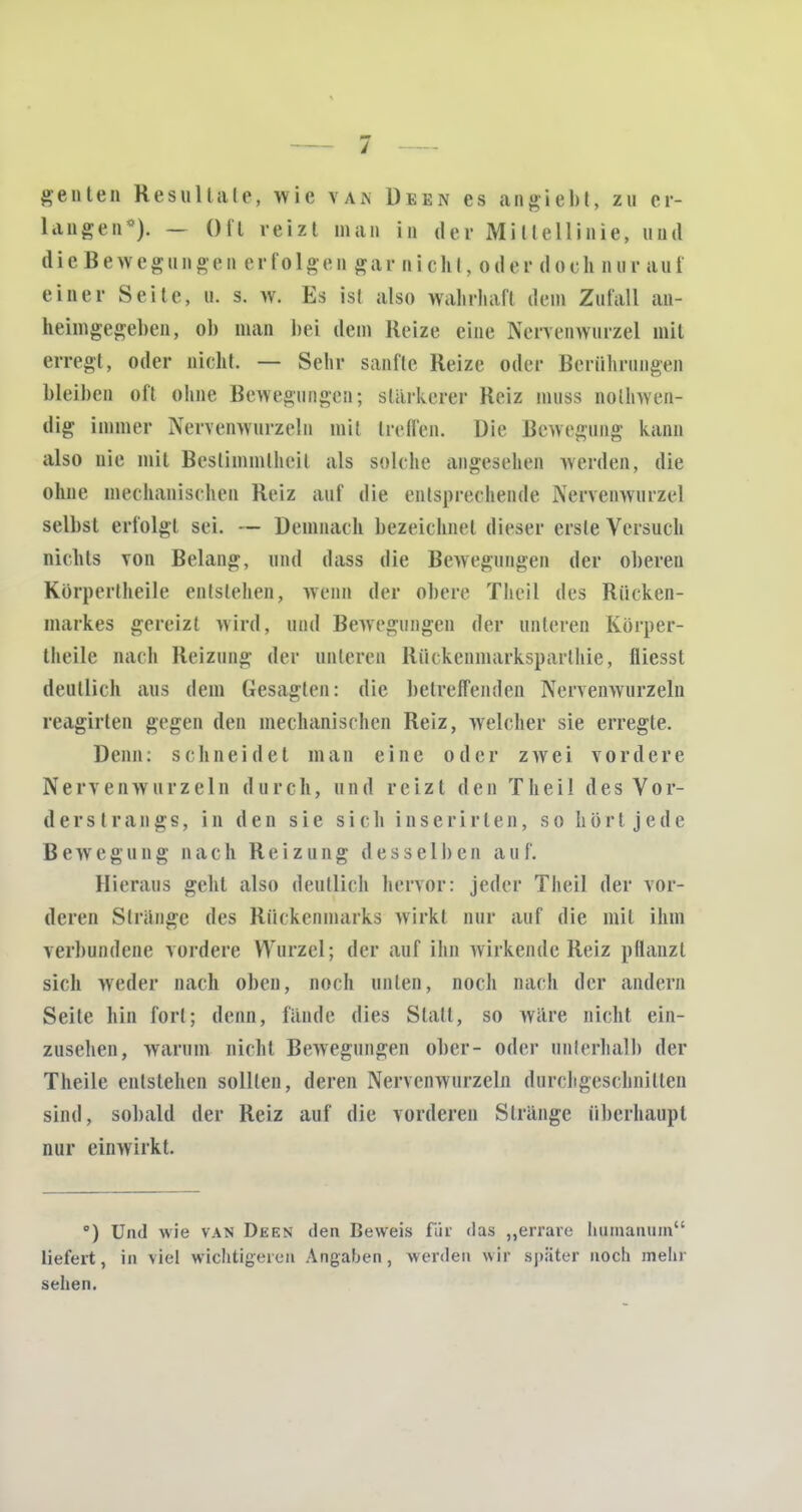 Renten Resultate, wie vak Deen es angiebt, zu er- langen0). — Oft reizt man in der Mittellinie, und dieBewegungen erfolgen gar nickt, oder doch nurauf einer Seite, a. s. w. Es ist also wahrhaft dem Zufall an- heimgegeben, ob man bei dem Reize eine Nencnwurzel mit erregt, oder nicht. — Sehr sanfte Heize oder Berührungen bleiben oft ohne Bewegungen; stärkerer Reiz muss nolhwen- dig immer Nervenwurzeln mit treffen. Die Bewegung kann also nie mit Bestimmtheit als solche angesehen werden, die ohne mechanischen Reiz auf die entsprechende Nervenwurzel selbst erfolgt sei. — Demnach bezeichnet dieser erste Versuch nichts von Belang, und dass die Bewegungen der oberen Kürperlheile entstehen, wenn der obere Theil des Rücken- markes gereizt wird, und Bewegungen der unteren Körper- theile nach Reizung der unteren Rückcninarksparthie, fliesst deutlich aus dem Gesagten: die betreffenden Nervenwurzeln reagirten gegen den mechanischen Reiz, welcher sie erregle. Denn: schneidet man eine oder zwei vordere Nervenwurzeln durch, und reizt den Theil des Vor- der s t rangs, in den sie sich inserirten, so hört jede Bewegung nach Reizung desselben au f. Hieraus gehl also deutlich hervor: jeder Theil der vor- deren Strange des Rückenmarks wirkt nur auf die mit ihm verbundene vordere Wurzel; der auf ihn wirkende Reiz pflanzt sich weder nach oben, noch unten, noch nach der andern Seite hin fort; denn, lande dies Statt, so wäre nicht ein- zusehen, warum nicht Bewegungen ober- oder unterhalb der Theile entstehen sollten, deren Nervenwurzeln durchgeschnitten sind, sobald der Reiz auf die vorderen Stränge überhaupt nur einwirkt. °) Und wie van Deen den Beweis für das „errare humanuni liefert, in viel wichtigeren Angaben, werden wir später noch mein sehen.