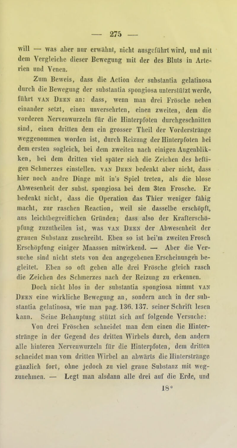 will — was aber nur erwähnt, nicht ausgeführt wird, und mit dem Vergleiche dieser Bewegung mit der des Bluts in Arte- rien und Venen. Zum Beweis, dass die Action der subslanlia gelalinosa durch die Bewegung der subslanlia spongiosa unlerslülzt werde, führt van Deen an: dass, wenn man drei Frösche neben einander setzt, einen unversehrten, einen zweiten, dem die vorderen Nervenwurzeln für die Hinterpfoten durchgeschnitten sind, einen dritten dem ein grosser Theil der Vorderstränge weggenommen worden ist, durch Reizung der Hinlerpfoten bei dem ersten sogleich, bei dem zweiten nach einigen Augeublik- ken, bei dem dritten viel spater sich die Zeichen des hefti- gen Schmerzes einstellen, van Deen bedenkt aber nicht, dass hier noch andre Dinge mit in's Spiel treten, als die blose Abwesenheit der subst. spongiosa bei dem 3ten Frosche. Er bedenkt nicht, dass die Operation das Thier weniger fähig macht, zur raschen Reaction, weil sie dasselbe erschöpft, aus leichlbegreiflichen Gründen; dass also der Krafterschö- pfung zuzutheilen ist, was van Deen der Abwesenheit der grauen Substanz zuschreibt Eben so ist bei'm zweiten Frosch Erschöpfung einiger Maassen mitwirkend. — Aber die Ver- suche sind nicht stets von den angegebenen Erscheinungen be- gleitet. Eben so oft geben alle drei Frösche gleich rasch die Zeichen des Schmerzes nach der Reizung zu erkennen. Doch nicht blos in der substantia spongiosa nimmt van Deen eine wirkliche Bewegung an, sondern auch in der sub- stantia gelalinosa, wie man pag. 136.137. seiner Schrift lesen kann. Seine Behauptung stützt sich auf folgende Versuche: Von drei Fröschen schneidet man dem einen die Hinler- slränge in der Gegend des drillen Wirbels durch, dem andern alle hinteren Nervenwurzeln für die Hinterpfoten, dem drillen schneidet man vom dritten Wirbel an abwärts die Hinlerslrängc gänzlich fort, ohne jedoch zu viel graue Substanz mit weg- zunehmen. — Legt man alsdann alle drei auf die Erde, und 18*