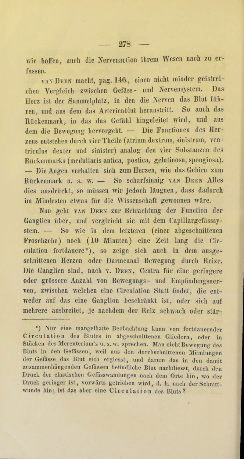 Tvir hoffen, auch ilie Nervenaction ihrem Wesen nach zu er- fassen. van Deen macht, pag. 146., einen nicht minder geistrei- chen Vergleich zwischen Gefäss- und Nervensystem. Das Herz ist der Sammelplatz, in den die Nerven das Blut füh- ren, und aus dem das Arterienblut heraustritt. So auch das Rückenmark, in das das Gefühl hingeleitet wird, und aus dem die Bewegung hervorgeht. — Die Functionen des Her- zens entstehen durch vierTheile (atrium dextrum, sinistrum, ven- triculus dexter und sinisler) analog den vier Substanzen des Rückenmarks (medullaris anlica, postica, gelatinosa, spongiosa). — Die Augen verhallen sich zum Herzen, wie das Gehirn zum Rückenmark u. s. w. — So scharfsinnig van Deen Alles dies ausdrückt, so müssen wir jedoch läugnen, dass dadurch im Mindesten etwas für die Wissenschaft gewonnen wäre. Nun geht van Deen zur Betrachtung der Function der Ganglien über, und vergleicht sie mit dem Capillargefässsy- stem. — So wie in dem letzteren (einer abgeschnittenen Froschzehe) noch (10 Minuten) eine Zeit lang die Cir- culation fortdauere*), so zeige sich auch in dem ausge- schnittenen Herzen oder Darmcanal Bewegung durch Reize. Die Ganglien sind, nach v. Deen, Cenlra für eine geringere oder grössere Anzahl von Bewegungs- und Empfindungsner- ven, zwischen welchen eine Circulalion Statt findet, die ent- weder auf das eine Ganglion beschränkt ist, oder sich auf mehrere ausbreitet, je nachdem der Reiz schwach oder slär- c) Nur eine mangelhafte Beobachtung kann von fortdauernder Circulation des Blutes in abgeschnittenen Gliedern, oder in Stücken des Merenterium's u. s. w. sprechen. Man sieht Bewegung des Bluts in den Gefässen, weil aus den durchschnittenen Mündungen der Gefässe das Blut sich ergiesst, und darum das in den damit zusammenhängenden Gefässen befindliche Blut nachlliesst, durch den Druck der elastischen Gelasswandungen nach dem Orte hin, wo der Druck geringer ist, vorwärts getrieben wird, d. h. nach der Schnitt- wunde hin; ist das aber eine Circulation des Bluts? 9