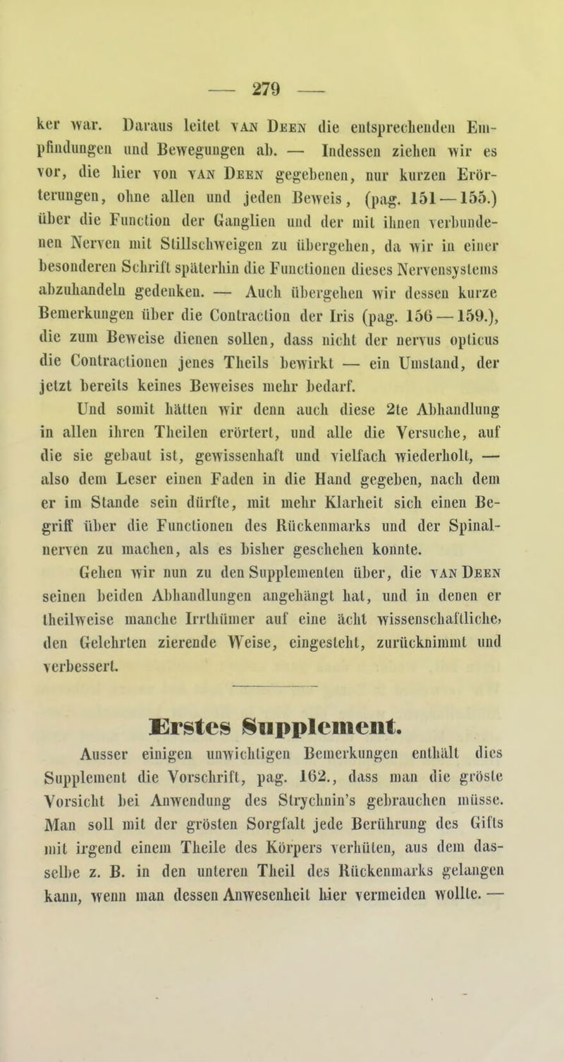 ker war. Daraus leitet yan Deen die entsprechenden Em- pfindungen und Bewegungen ab. — Indessen ziehen wir es vor, die liier von yan Deen gegebenen, nur kurzen Erör- terungen, ohne allen und jeden Beweis, (pag. 151 — 155.) über die Function der Ganglien und der mit ihnen verbunde- ne! Nerven mit Stillschweigen zu übergehen, da wir in einer besonderen Schrill späterhin die Functionen dieses Nervensystems abzuhandeln gedenken. — Auch übergehen wir dessen kurze Bemerkungen über die Conlraclion der Iris (pag. 156 — 159.), die zum Beweise dienen sollen, dass nicht der nervus opticus die Contra< tionen jenes Theils bewirkt — ein Umstand, der jetzt bereits keines Beweises mehr bedarf. Und somit hatten wir denn auch diese 2te Abhandlung in allen ihren Theilen erörtert, und alle die Versuche, auf die sie gebaut ist, gewissenhaft und vielfach wiederholt, — also dem Leser einen Faden in die Hand gegeben, nach dem er im Stande sein dürfte, mit mehr Klarheit sich einen Be- griff über die Functionen des Rückenmarks und der Spinal- nerven zu machen, als es bisher geschehen konnte. Gehen wir nun zu den Supplementen über, die van Deen seinen beiden Abhandlungen angehängt hat, und in denen er theilweise manche Irrlhümer auf eine acht wissenschaftliche) den Gelehrten zierende Weise, eingesteht, zurücknimmt und verbessert. Erstes Supplement. Ausser einigen unwichtigen Bemerkungen enthalt dies Supplement die Vorschrift, pag. 162., dass man die grösle Vorsicht bei Anwendung des Strychnin's gebrauchen müsse. Man soll mit der grösten Sorgfalt jede Berührung des Gills mit irgend einem Theile des Körpers verhüten, aus dem das- selbe z. B. in den unteren Theil des Rückenmarks gelangen kann, wenn man dessen Anwesenheil hier vermeiden wollte. —