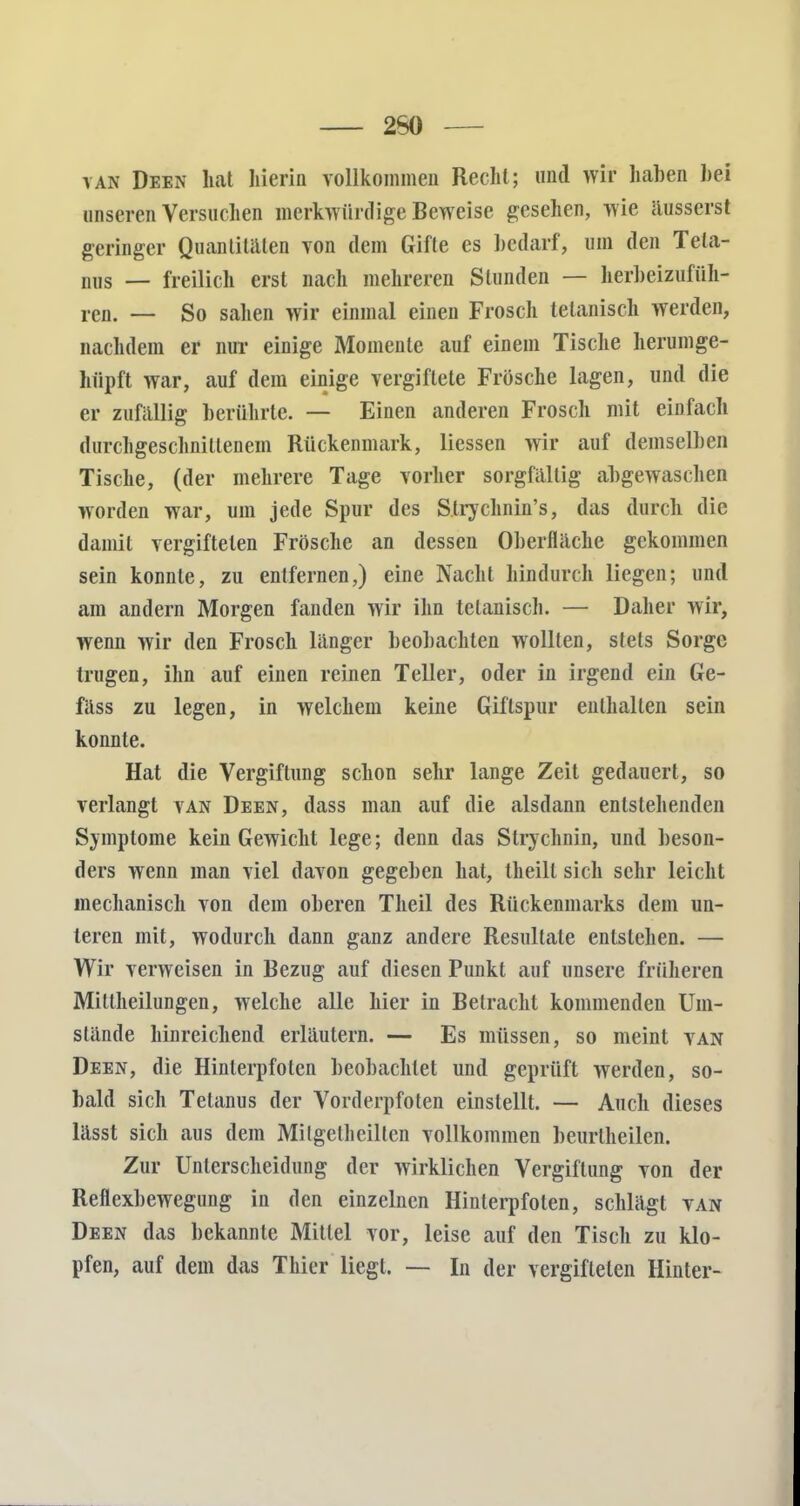 260 yan Deen hat hierin vollkommen Recht; und wir haben hei unseren Versuchen merkwürdige Beweise gesehen, wie äusserst geringer Quantitäten von dem Gifte es bedarf, um den Teta- nus — freilich erst nach mehreren Stunden — herbeizufüh- ren. — So sahen wir einmal einen Frosch telanisch werden, nachdem er nur einige Momente auf einem Tische herumge- hiipft war, auf dem einige vergiftete Frösche lagen, und die er zufällig berührte. — Einen anderen Frosch mit einfach durchgeschnittenem Rückenmark, Hessen wir auf demselben Tische, (der mehrere Tage vorher sorgfältig abgewaschen worden war, um jede Spur des Strychnin's, das durch die damit vergifteten Frösche an dessen Oberfläche gekommen sein konnte, zu entfernen,) eine Nacht hindurch liegen; und am andern Morgen fanden wir ihn telanisch. — Daher wir, wenn wir den Frosch länger beobachten wollten, stets Sorge trugen, ihn auf einen reinen Teller, oder in irgend ein Ge- fäss zu legen, in welchem keine Giflspur enthalten sein konnte. Hat die Vergiftung schon sehr lange Zeit gedauert, so verlangt van Deen, dass man auf die alsdann entstehenden Symptome kein Gewicht lege; denn das Strychnin, und beson- ders wenn man viel davon gegeben hat, theill sich sehr leicht mechanisch von dem oberen Theil des Rückenmarks dem un- teren mit, wodurch dann ganz andere Resultate entstehen. — Wir verweisen in Bezug auf diesen Punkt auf unsere früheren Mitlheilungen, welche alle hier in Betracht kommenden Um- stände hinreichend erläutern. — Es müssen, so meint van Deen, die Hinlerpfoten beobachtet und geprüft werden, so- bald sich Tetanus der Vorderpfoten einstellt. — Auch dieses lässt sich aus dem Mi Igelheilten vollkommen beurlheilen. Zur Unterscheidung der wirklichen Vergiftung von der Reflexbewegung in den einzelnen Hinlerpfoten, schlägt van Deen das bekannte Mittel vor, leise auf den Tisch zu klo- pfen, auf dem das Thier liegt. — In der vergifteten Hinter-