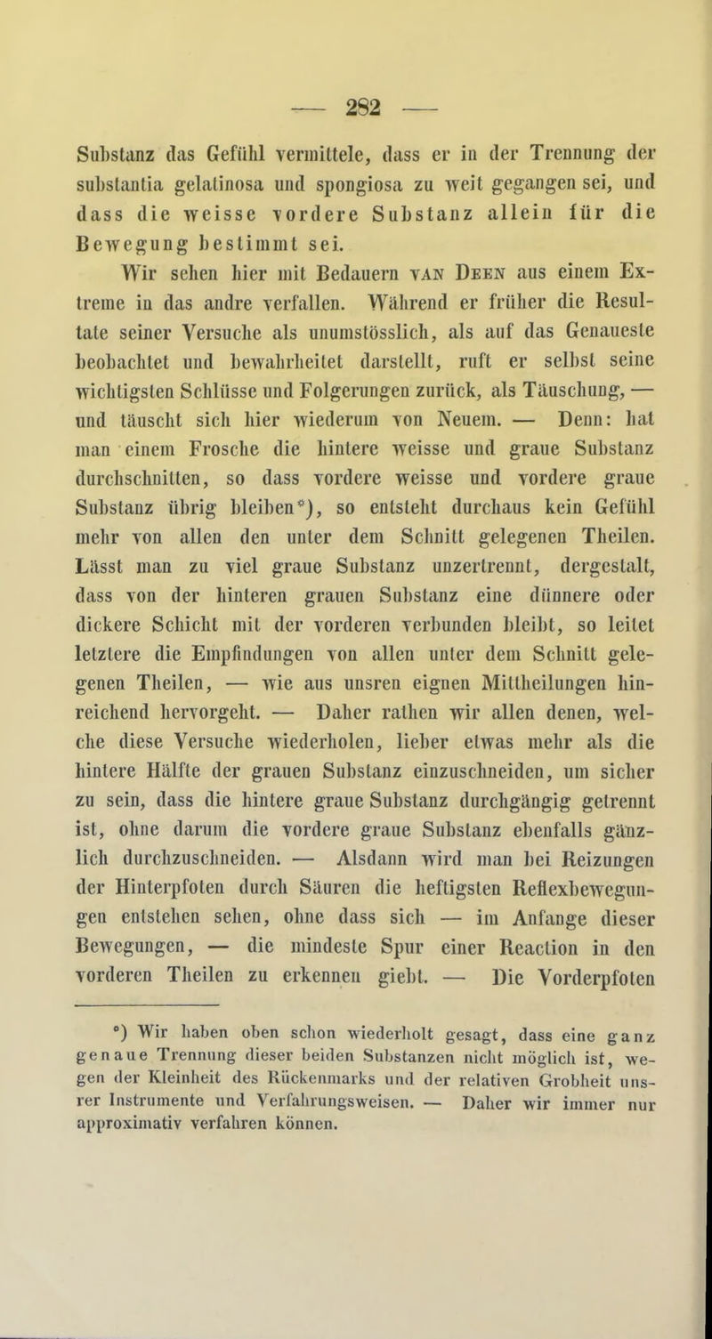 Substanz das Gefühl vermittele, dass er in der Trennung der substanlia gelatinosa und spongiosa zu weit gegangen sei, und dass die weisse \ordere Substanz allein für die Bewegung bestimmt sei. Wir sehen hier mit Bedauern van Deen aus einem Ex- treme in das andre verfallen. Während er früher die Resul- tate seiner Versuche als unumstösslich, als auf das Genaueste beobachtet und bewahrheitet darstellt, ruft er selbst seine wichtigsten Schlüsse und Folgerungen zurück, als Täuschung, — und täuscht sich hier wiederum von Neuem. — Denn: hat man einem Frosche die hintere weisse und graue Substanz durchschnitten, so dass vordere weisse und vordere graue Substanz übrig bleiben*), so entsteht durchaus kein Gefühl mehr von allen den unter dem Schnitt gelegenen Theilen. Lässt man zu viel graue Substanz unzerlrennt, dergestalt, dass von der hinteren grauen Substanz eine dünnere oder dickere Schicht mit der vorderen verbunden bleibt, so leitet letztere die Empfindungen von allen unter dem Schnitt gele- genen Theilen, — wie aus unsren eignen Miltheilungen hin- reichend hervorgeht. — Daher ralhen wir allen denen, wel- che diese Versuche wiederholen, lieber etwas mehr als die hintere Hälfte der grauen Substanz einzuschneiden, um sicher zu sein, dass die hintere graue Substanz durchgängig gelrennt ist, ohne darum die vordere graue Substanz ebenfalls gänz- lich durchzuschneiden. — Alsdann wird man bei Reizungen der Hinterpfoten durch Säuren die heftigsten Reflexbewegun- gen entstehen sehen, ohne dass sich — im Anfange dieser Bewegungen, — die mindeste Spur einer Reaclion in den vorderen Theilen zu erkennen giebt. — Die Vorderpfoten °) Wir haben oben schon wiederholt gesagt, dass eine ganz genaue Trennung dieser beiden Substanzen nicht möglich ist, we- gen der Kleinheit des Rückenmarks und der relativen Grobheit uns- rer Instrumente und Verfahrungsweisen. — Daher wir immer nur approximativ verfahren können.