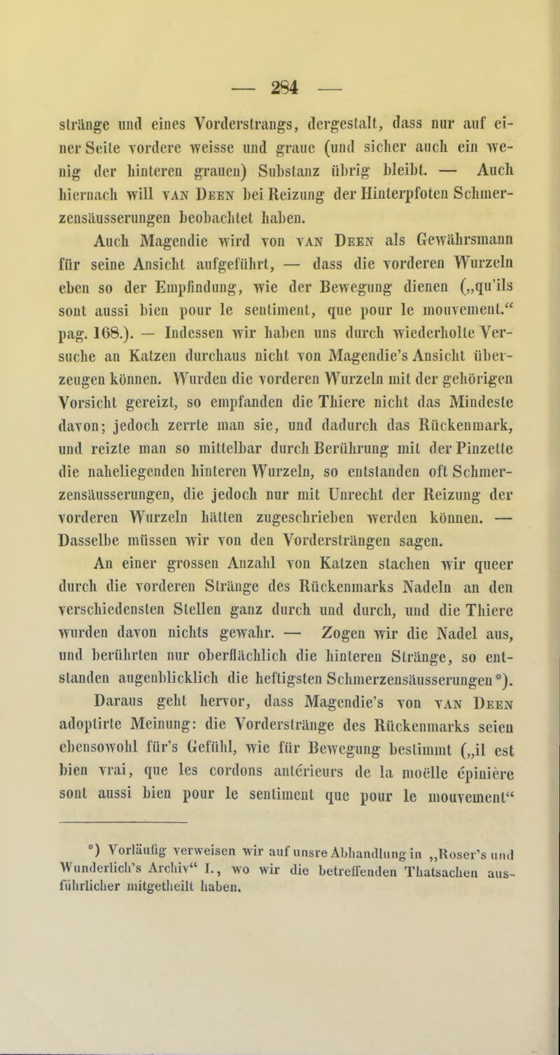 — 294 stränge und eines Vorderstrangs, dergestalt, dass nur auf ei- ner Seite vordere weisse und graue (und sicher auch ein we- nig der hinteren grauen) Substanz übrig bleibt. — Auch hiernach will van Deen bei Reizung der Hinterpfoten Schmer- zensäusserungen beobachtet haben. Auch Magendie wird von van Deen als Gewährsmann für seine Ansicht aufgeführt, — dass die vorderen Wurzeln eben so der Empfindung, wie der Bewegung dienen („qu'ils sont aussi bien pour le seiilimenl, que pour le mouvemenl. pag. 168.). — Indessen wir haben uns durch wiederholte Ver- suche an Katzen durchaus nicht von Magendie's Ansicht über- zeugen können. Wurden die vorderen Wurzeln mit der gehörigen Vorsicht gereizt, so empfanden die Thiere nicht das Mindeste davon; jedoch zerrte man sie, und dadurch das Rückenmark, und reizte man so mittelbar durch Berührung mit der Pinzelte die naheliegenden hinteren Wurzeln, so entstanden oft Schmer- zensäusserungen, die jedoch nur mit Unrecht der Reizung der vorderen Wurzeln hätten zugeschrieben werden können. — Dasselbe müssen wir von den Vordersträngen sagen. An einer grosseu Anzahl von Katzen stachen wir queer durch die vorderen Stränge des Rückenmarks Nadeln an den verschiedensten Stellen ganz durch und durch, und die Thiere wurden davon nichts gewahr. — Zogen wir die Nadel aus, und berührten nur oberflächlich die hinleren Stränge, so ent- standen augenblicklich die heftigsten Schinerzensäusserungen*). Daraus geht hervor, dass Magendie's von van Deen adoptirle Meinung: die Vorderstränge des Rückenmarks seien ebensowohl für's Gefühl, wie für Bewegung bestimmt („il est bien vrai, que les cordons anterieurs de la moelle epiniere sont aussi bien pour le senliment que pour le mouvemenl °) Vorläufig verweisen wir auf unsre Abhandlung- in „Roser's und Wunderliche Archiv I., wo wir die betreirenden Thatsachen aus- führlicher mitgetheilt haben.