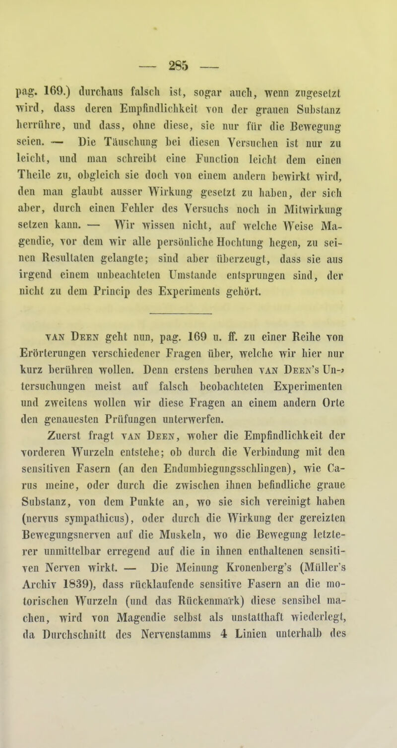 pag. 169.) durchaus falsch ist, sogar auch, wenn zugesetzt wird, dass deren Empfindlichkeit von der grauen Substanz luv rühre, und dass, ohne diese, sie nur für die Bewegung seien. — Die Täuschung bei diesen Versuchen ist nur zu leicht, und man schreibt eine Function leicht dem einen Theile zu, obgleich sie doch von einem andern bewirkt wird, den man glaubt ausser Wirkung gesetzt zu haben, der sich aber, durch einen Fehler des Versuchs noch in Mitwirkung setzen kann. — Wir wissen nicht, auf welche Weise Ma- gendie, vor dem wir alle persönliche Hochtung hegen, zu sei- nen Resultaten gelangte; sind aber überzeugt, dass sie aus irgend einem unbeachteten Umstände entsprungen sind, der nicht zu dem Princip des Experiments gehört. van Deen geht nun, pag. 169 u. ff. zu einer Reihe von Erörterungen verschiedener Fragen über, welche wir hier nur kurz berühren wollen. Denn erstens beruhen van Deen's Un-> tcrsuchungen meist auf falsch beobachteten Experimenten und zweitens wollen wir diese Fragen an einem andern Orte den genauesten Prüfungen unterwerfen. Zuerst fragt van Deen, woher die Empfindlichkeit der vorderen Wurzeln entstehe; ob durch die Verbindung mit den sensitiven Fasern (an den Endumbiegungsschlingen), wie Ca- rus meine, oder durch die zwischen ihnen befindliche graue Substanz, von dem Punkte an, wo sie sich vereinigt haben (nervus sympalhicus), oder durch die Wirkung der gereizten Bewegungsnerven auf die Muskeln, wo die Bewegung letzte- rer unmittelbar erregend auf die in ihnen enthaltenen sensiti- ven Nerven wirkt. — Die Meinung Kronenberg's (Müllers Archiv 1839), dass rücklaufende sensitive Fasern an die mo- torischen Wurzeln (und das Rückenmark) diese sensibel ma- chen, wird von Magendie selbst als unstatthaft wiederlegt, da Durchschnitt des Nervenstamms 4 Linien unterhalb des