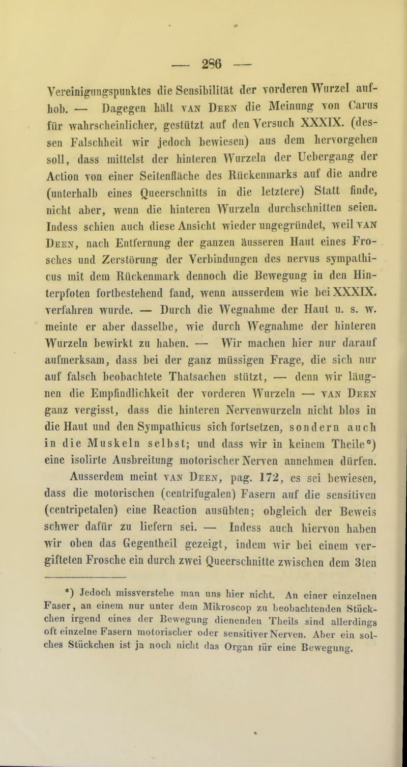 — 2S6 — Vereinigungspunktes die Sensibilität der vorderen Wurzel auf- liolj. — Dagegen hält van Deen die Meinung von Carus für wahrscheinlicher, gestützt auf den Versuch XXXIX. (des- sen Falschheit wir jedoch bewiesen) aus dem hervorgehen soll, dass mittelst der hinteren Wurzeln der Uebergang der Action von einer Seitenfläche des Rückenmarks auf die andre (unterhalb eines Queerschnitts in die letztere) Statt finde, nicht aber, wenn die hinteren Wurzeln durchschnitten seien. Indess schien auch diese Ansicht wieder ungegründet, weil van Deen, nach Entfernung der ganzen äusseren Haut eines Fro- sches und Zerstörung der Verbindungen des nervus sympalhi- cus mit dem Rückenmark dennoch die Bewegung in den Hin- terpfoten fortbestehend fand, wenn ausserdem wie bei XXXIX. verfahren wurde. — Durch die Wegnahme der Haut u. s. w. meinte er aber dasselbe, wie durch Wegnahme der hinteren Wurzeln bewirkt zu haben. —■ Wir machen hier nur darauf aufmerksam, dass bei der ganz müssigen Frage, die sich nur auf falsch beobachtete Thalsachen stützt, — denn wir läug- nen die Empfindlichkeit der vorderen Wurzeln — van Deen ganz vergisst, dass die hinteren Nervenwurzeln nicht blos in die Haut uud den Sympathicus sich fortsetzen, sondern auch in die Muskeln selbst; und dass wir in keinem Theile*) eine isolirle Ausbreitung motorischer Nerven annehmen dürfen. Ausserdem meint van Deen, pag. 172, es sei bewiesen, dass die motorischen (cenlrifugalen) Fasern auf die sensitiven (centripetalen) eine Reaction ausübten; obgleich der Beweis schwer dafür zu liefern sei. — Indess auch hiervon haben wir oben das Gegentheil gezeigt, indem wir bei einem ver- gifteten Frosche ein durch zwei Queerschnilte zwischen dem 3len e) Jedoch missverstelie man uns hier nicht. An einer einzelnen Faser, an einem nur unter dem Mikroscop zu beobachtenden Stück- chen irgend eines der Bewegung dienenden Theils sind allerdings oft einzelne Fasern motorischer oder sensitiver Nerven. Aber ein sol- ches Stückchen ist ja noch nicht das Organ riir eine Bewegung.