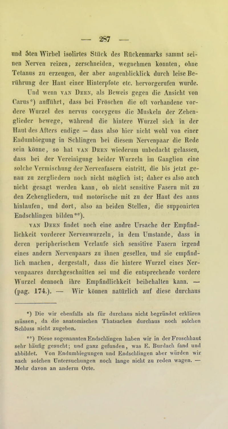 und 5ten Wirbel isolirtes Stück des Rückenmarks sammt sei- nen Nerven reizen, zerschneiden, wegnehmen konnten, ohne Tetanus zu erzengen, der aber augenblicklich durch leise Be- rührung der Haut einer Hinterpfote etc. hervorgerufen wurde. Und wenn van Deen, als Beweis gegen die Ansicht von Carus*) anfführt, dass bei Fröschen die oft vorhandene vor- dere Wurzel des nervns coccygeus die Muskeln der Zehen- glicder bewege, wahrend die hinlere Wurzel sich in der Haut des Afters endige — dass also hier nicht wohl von einer Endumbiegung in Schlingen bei diesem Nervenpaar die Rede sein könne, so hat van Deen wiederum unbedacht gelassen, dass bei der Vereinigung beider Wurzeln im Ganglion eine solche Vermischung der Nervenfasern eintritt, die bis jetzt ge- nau zu zergliedern noch nicht möglich ist; daher es also auch nicht gesagt werden kann, ob nicht sensitive Fasern mit zu den Zehengliedern, und motorische mit zu der Haut des anus hinlaufen, und dort, also an beiden Stellen, die supponirlen Endschlingen bilden**). van Deen findet noch eine andre Ursache der Empfind- lichkeit vorderer Nervenwurzeln, in dem Umstände, dass in deren peripherischem Verlaufe sich sensitive Fasern irgend eines andern Nervenpaars zu ihnen gesellen, und sie empfind- lich machen, dergestalt, dass die hinlere Wurzel eines Ner- venpaares durchgeschnitten sei und die entsprechende vordere Wurzel dennoch ihre Empfindlichkeit beibehalten kann. — (pag. 174.). — Wir können natürlich auf diese durchaus *) Die wir ebenfalls als für durchaus nicht begründet erklären müssen, da die anatomischen Thatsachen durchaus noch solchen Schluss nicht zugeben. 00) Diese sogenannten Endschlingen haben wir in der Froschhaut sehr häufig gesucht; und ganz gefunden, was E. Burdach fand und abbildet. Von Endumbiegungen und Endschlingen aber würden wir nach solchen Untersuchungen noch lange nicht zu reden wagen. — Mehr davon an andenn Orte.