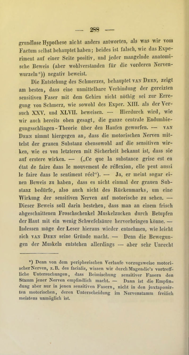 grundlose Hypothese nicht anders antworten, als was wir Tom Factum seihst behauptet hahen; beides ist falsch, wie das Expe- riment auf einer Seite positiv, und jeder mangelnde anatomi- sche Beweis (aber wohlverstanden für die vorderen Nerven- wurzeln*)) negativ beweist. Die Entstehung des Schmerzes, behauptet van Deen, zeigt am besten, dass eine unmittelbare Verbindung der gereizten sensitiven Faser mit dem Gehirn nicht nöthig sei zur Erre- gung von Schmerz, wie sowohl des Exper. XIII. als der Ver- such XXV. und XLVII. beweisen. — Hierdurch wird, wie wir auch bereits oben gesagt, die ganze centrale Endumbie- gungsschlingen - Theorie über den Haufen geworfen. — van Deen nimmt hiergegen an, dass die motorischen Nerven mit- telst der grauen Substanz ebensowohl auf die sensitiven wir- ken, wie es von letzteren mit Sicherheit bekannt ist, dass sie auf erstere wirken. — („Ce que la subslance grise est en etat de faire dans le mouvement de reflexion, eile peut aussi le faire dans le sentiment reel). — Ja, er meint sogar ei- nen Beweis zu haben, dass es nicht einmal der grauen Sub- stanz bedürfe, also auch nicht des Rückenmarks, um eine Wirkung der sensitiven Nerven auf motorische zu sehen. — Dieser Beweis soll darin bestehen, dass man an einem frisch abgeschnittenen Froschschenkel Muskelzucken durch Betupfen der Haut mit ein wenig Schwefelsäure hervorbringen könne. — Indessen möge der Leser hieraus wieder entnehmen, wie leicht sich van Deen seine Gründe macht. — Denn die Bewegun- gen der Muskeln entstehen allerdings — aber sehr Unrecht *) Denn von dem peripherischen Verlaufe vorzugsweise motori- scher Nerven, z.B. des facialis, wissen wir durch Magendie's vortreff- liche Untersuchungen, dass Beimischung sensitiver Fasern den Stamm jener Nerven empfindlich macht. — Dann ist die Empfin- dung aber nur in jenen sensitiven Fasern, nicht in den juxtaponir- ten motorischen, deren Unterscheidung im Nervenstamm freilich meistens unmöglich ist.