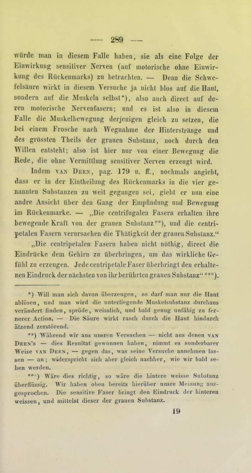 würde man in diesem Falle hallen, sie als eine Folge der Einwirkung sensitiver Nerven (auf motorische ohne Einwir- kung des Rückenmarks) zu betrachten. — Denn die Schwe- felsäure wirkt in diesem Versuche ja nicht Mos auf die Haut, sondern auf die Muskeln selbst*), also auch direct auf de- ren motorische Nervenfasern; und es ist also in diesem Falle die Muskelbewegung derjenigen gleich zu setzen, die hei einem Frosche nach Wegnahme der Hinterstrange und des grössten Theils der grauen Substanz, noch durch den Willen entsteht; also ist hier nur von einer Bewegung die Rede, die ohne Vermittlung sensitiver Nerven erzeugt wird. Indem van Deen, pag. 179 u. ff., nochmals angiebt, dass er in der Eintheilung des Rückenmarks in die vier ge- nannten Substanzen zu weit gegangen sei, giebt er nun eine andre. Ansicht über den Gang der Empfindung und Bewegung im Rückenmarke. — „Die centrifngalen Fasern erhalten ihre bewegende Kraft von der grauen Substanz*0), und die centri- petalen Fasern verursachen die Thätigkeit der grauen Substanz. „Die centripetalen Fasern haben Dicht nölhig, direct die Eindrücke dem Gehirn zu überbringen, um das wirkliche Ge- fühl zu erzeugen. Jede eenlripetaleFaser überbringt den erhalte- nen Eindruck der nächsten von ihrberührten grauen Substanz ***). °) Will man sich davon überzeugen, so darf man nur die Haut ablösen, und man wird die unterliegende Muskelsubstanz durchaus verändert linden, spröde, weisslich, und bald genug unfähig zu fer- nerer Action. — Die Säure wirkt rasch durch die Haut hindurch ätzend zerstörend. 00) Während wir aus unsren Versuchen — nicht aus denen van Deen's — dies Resultat gewonnen haben, nimmt es sonderbarer Weise van Dern, — gegen das, was seine Versuche annehmen las- sen — an; widerspricht sich aber gleich nachher, wie wir bald se- hen werden. **•') Wäre dies richtig, so wäre die hintere weisse Substanz überflüssig. Wir haben oben bereits hierüber unsre Meinung aus- gesprochen. Die sensitive Faser bringt den Eindruck der hinteren weissen, und mittelst dieser der grauen Substanz. 19