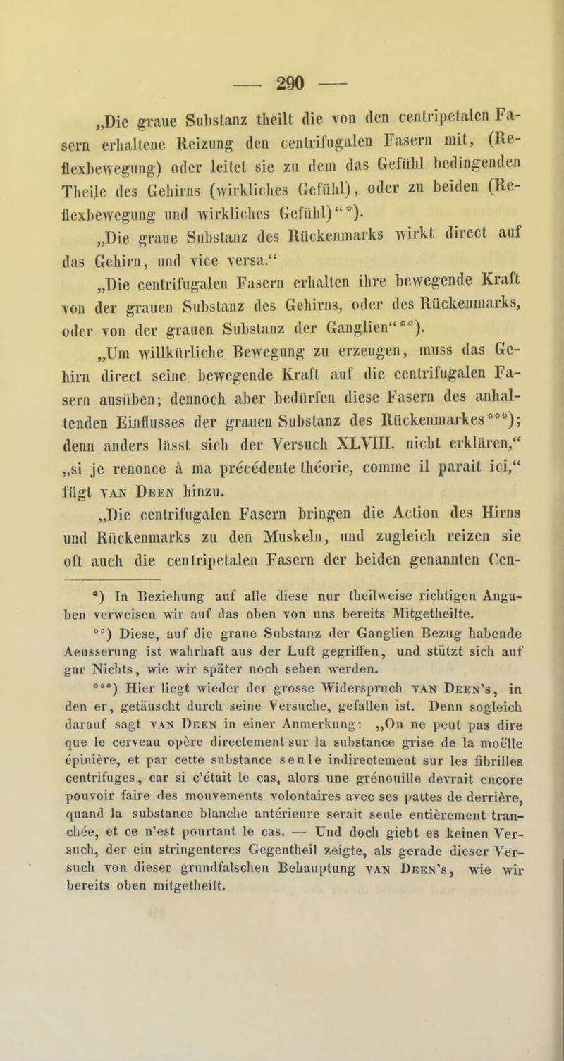 „Die graue Substanz theilt die von den centripetale» Fa- sern erhaltene Reizung den centrifugalen Fasern mit, (Re- flexbewegung) oder leitet sie zu dein das Gefühl bedingenden Theile des Gehirns (wirkliches Gefühl), oder zu beiden (Re- flexbewegung und wirkliches Gefühl)*). „Die graue Substanz des Rückenmarks wirkt direct auf das Gehirn, und vice versa. „Die centrifugalen Fasern erhalten ihre bewegende Kraft von der grauen Substanz des Gehirns, oder des Rückenmarks, oder von der grauen Substanz der Ganglien**). „Um willkürliche Bewegung zu erzeugen, muss das Ge- hirn direct seine bewegende Kraft auf die centrifugalen Fa- sern ausüben; dennoch aber bedürfen diese Fasern des anhal- tenden Einflusses der grauen Substanz des Rückenmarkes***); denn anders lässl sich der Versuch XLVIII. nicht erklären, „si je renonce ä ma precedcnte theorie, comme il parait ici, fügt tan Deen hinzu. „Die centrifugalen Fasern bringen die Aclion des Hirns und Rückenmarks zu den Muskeln, und zugleich reizen sie oft auch die centripetalen Fasern der beiden genannten Cen- •) In Beziehung auf alle diese nur theilweise richtigen Anga- ben verweisen wir auf das oben von uns bereits Mitgetheilte. 01>) Diese, auf die graue Substanz der Ganglien Bezug habende Aeusserung ist wahrhaft aus der Luft gegriffen, und stützt sich auf gar Nichts, wie wir später noch sehen werden. ö0°) Hier liegt wieder der grosse Widerspruch van Deen's, in den er, getäuscht durch seine Versuche, gefallen ist. Denn sogleich darauf sagt van Deen in einer Anmerkung: ,,On ne peut pas dire que le cerveau opere directeinent sur la substance grise de la moelle epiniere, et par cette substance seule indirectement sur Ies übrilles centrifuges, car si c'etait le cas, alors une grenouille devrait encore pouvoir faire des monvements volontaires avec ses pattes de derriere, quand la substance blanche anterieure serait seule entierement tran- chee, et ce n'est pourtant le cas. — Und doch giebt es keinen Ver- such, der ein stringenteres Gegentheil zeigte, als gerade dieser Ver- such von dieser grundfalschen Behauptung van Deen's, wie wir bereits oben mitgetheilt.