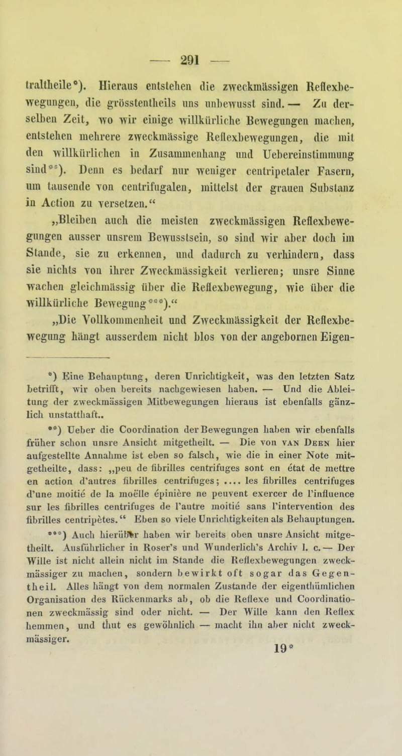 iraltlieile*). Hieraus entstehen die zweckmässigen Reflexbe- wegungen, die grösstenteils uns onbewusst sind.— Zu der- selben Zeit, wo wir einige willkürliche Bewegungen machen, entstehen mehrere zweckmassige Reflexbewegungen, die mit den willkürlichen in Zusammenhang und Uebereinstimmung sind*5). Denn es bedarf nur weniger cenlripetaler Fasern, um lausende von centrifngalen, mittelst der grauen Substanz in Action zu versetzen. „Bleiben auch die meisten zweckmässigen Reflexbewe- gungen ausser unsrem Bewusstsein, so sind wir aber doch im Stande, sie zu erkennen, und dadurch zu verhindern, dass sie nichts von ihrer Zweckmässigkeit verlieren; unsre Sinne wachen gleichmässig über die Reflexbewegung, wie über die willkürliche Bewegung ***).« „Die Vollkommenheit und Zweckmässigkeit der Reflexbe- wegung hängt ausserdem nicht blos von der angebornen Eigen- *) Eine Behauptung, deren Unrichtigkeit, was den letzten Satz betrifft, wir oben bereits nachgewiesen haben. — Und die Ablei- tung der zweckmässigen Mitbewegungen hieraus ist ebenfalls gänz- lich unstatthaft.. •ö) Ueber die Coordination der Bewegungen haben wir ebenfalls früher schon unsre Ansicht mitgetheilt. — Die von van Deen hier aufgestellte Annahme ist eben so falsch, wie die in einer Note mit- getheilte, dass: „peu de fibrilles centrifuges sont en etat de mettre en action d'autres fibrilles centrifuges; .... les fibrilles centrifuges d'une moitie de la moelle epiniere ne peuvent exercer de l'inftuence sur les fibrilles centrifuges de l'autre moitie sans l'intervention des librilles centripetes. Eben so viele Unrichtigkeiten als Behauptungen. *eo) Auch hierüber haben wir bereits oben unsre Ansicht mitge- theilt. Ausführlicher in Roser's und Wunderlich^ Archiv 1. c.— Der Wille ist nicht allein nicht im Stande die Reflexbewegungen zweck- mässiger zu machen, sondern bewirkt oft sogar das Gegen- theil. Alles hängt von dem normalen Zustande der eigenthümlichen Organisation des Rückenmarks ab, ob die Reflexe und Coordinatio- nen zweckmässig sind oder nicht. — Der Wille kann den Reflex hemmen, und thut es gewöhnlich — macht ihn aber nicht zweck- mässiger.