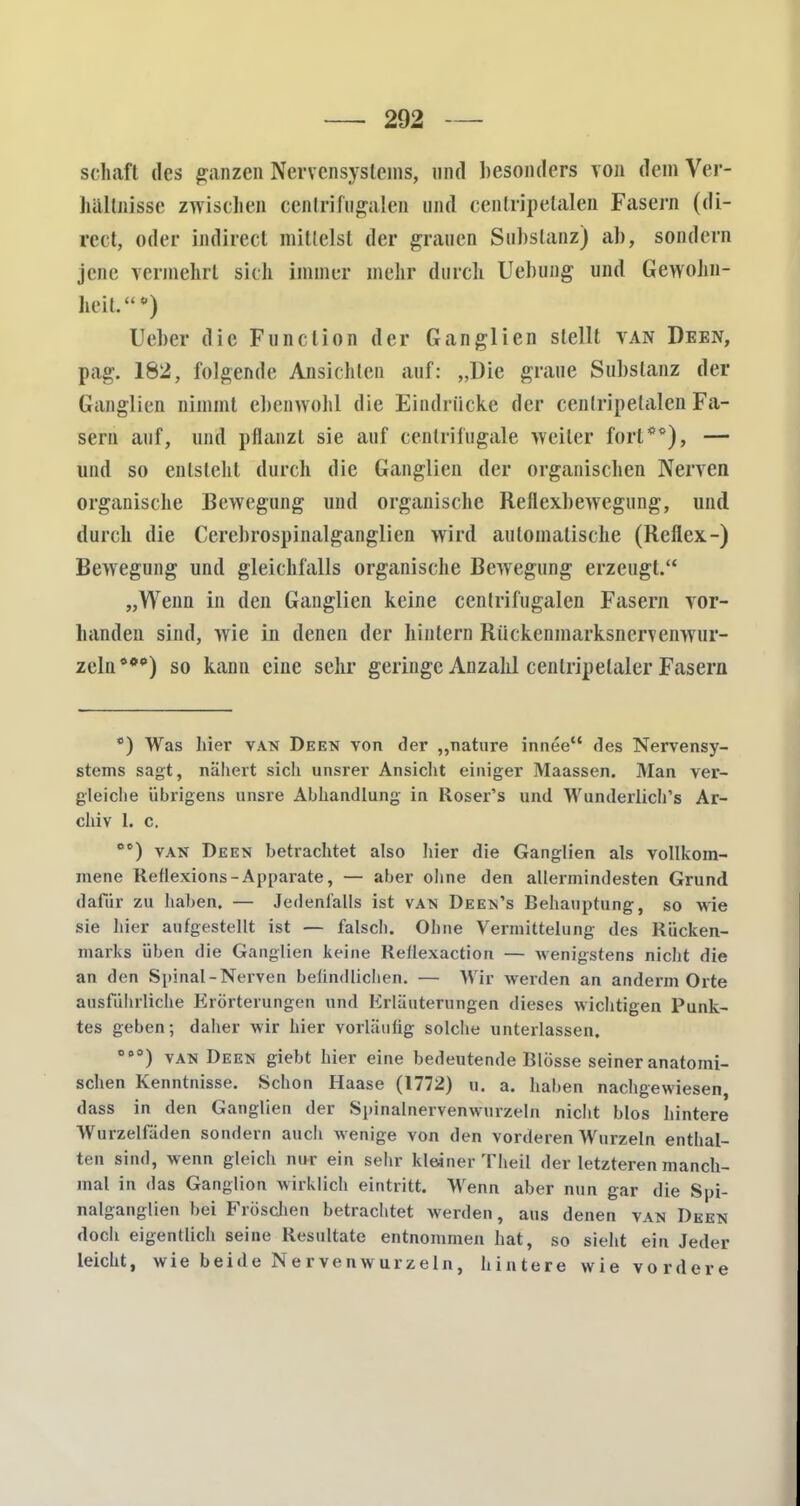 schaft des ganzen Nervensystems, und besonders von dem Ver- hältnisse zwischen centrifugalen und centripetalen Fasern (di- reet, oder indirect mittelst der grauen Substanz) ab, sondern jene vermehrt sich immer mehr durch Uebung und Gewohn- heil.») lieber die Function der Ganglien stellt van Deen, pag. 182, folgende Ansichten auf: „Die graue Substanz der Ganglien nimmt ebenwohl die Eindrücke der centripetalen Fa- sern auf, und pflanzt sie auf centrifngale weiter fort**), — und so entsteht durch die Ganglien der organischen Nerven organische Bewegung und organische Reflexbewegung, und durch die Cerebrospinalgangiien wird automatische (Reflex-) Bewegung und gleichfalls organische Bewegung erzeugt. „Wenn in den Ganglien keine centrifugalen Fasern vor- handen sind, wie in denen der hintern Rückenmarksnervenwur- zeln***) so kann eine sehr geringe Anzahl cenlripetaler Fasern *) Was hiev van Deen von der „nature innee des Nervensy- stems sagt, nähert sich unsrer Ansicht einiger Maassen. Man ver- gleiche übrigens unsre Abhandlung in Roser's und Wunderlich's Ar- chiv 1. c. cc) van Deen betrachtet also hier die Ganglien als vollkom- mene Reftexions-Apparate, — aber ohne den allermindesten Grund dafür zu haben. — Jedenfalls ist van Deen's Behauptung, so wie sie hier aufgestellt ist — falsch. Ohne Vermittelnng des Rücken- marks üben die Ganglien keine Rellexaction — wenigstens nicht die an den Spinal-Nerven befindlichen. — Wir werden an anderm Orte ausführliche Erörterungen und Erläuterungen dieses wichtigen Punk- tes geben-, daher wir hier vorläufig solche unterlassen. OB0) van Deen giebt hier eine bedeutende Blosse seiner anatomi- schen Kenntnisse. Schon Haase (1772) u. a. haben nachgewiesen, dass in den Ganglien der Spinalnervenwurzeln nicht blos hintere Wurzelfaden sondern auch wenige von den vorderen Wurzeln enthal- ten sind, wenn gleich nur ein sehr kleiner Theil der letzteren manch- mal in das Ganglion wirklich eintritt. Wenn aber nun gar die Spi- nalganglien bei Fröschen betrachtet werden, aus denen van Deen doch eigentlich seine Resultate entnommen hat, so sieht ein Jeder leicht, wie beide Nervenwurzeln, hintere wie vordere