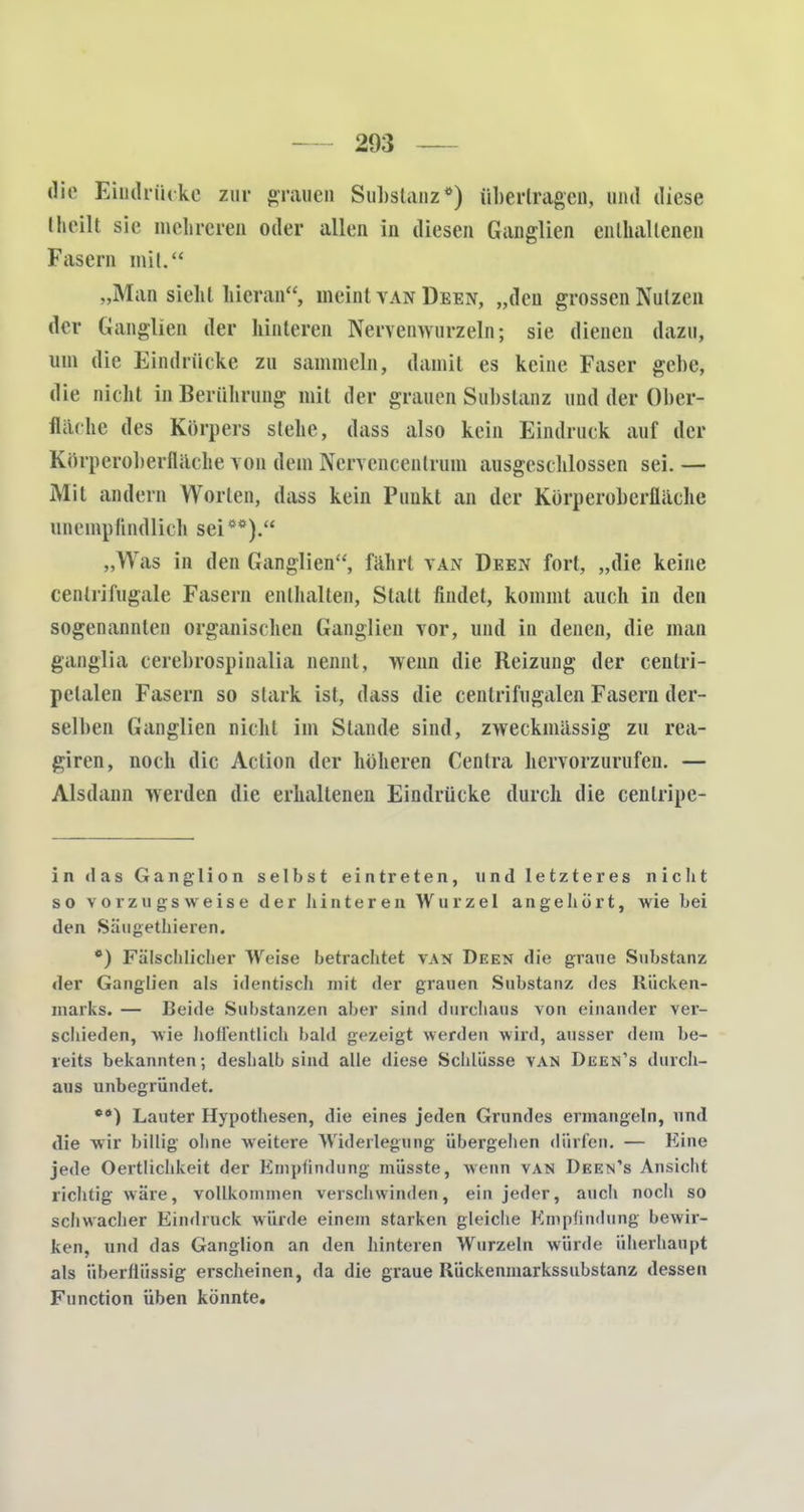 dir Eindrücke zur grauen Substanz*) übertragen, und diese theilt sie mehreren oder allen in diesen Ganglien enthaltenen Fasern mit. „Man siehl hieran, meint van Deen, „den grossen Nutzen der Ganglien der hinteren Nervenwurzeln; sie dienen dazu, um die Eindrücke zu sammeln, damit es keine Faser gebe, die nicht in Berührung mit der grauen Substanz und der Ober- flache des Körpers stehe, dass also kein Eindruck auf der Körperoberfläche von dem Nervencentrum ausgeschlossen sei. — Mit andern Worten, dass kein Punkt an der Körperoberfläche unempfindlich sei**). „Was in den Ganglien, fährt van Deen fort, „die keine cenlrifugale Fasern enthalten, Statt findet, kommt auch in den sogenannten organischen Ganglien vor, und in denen, die man ganglia cerebrospinalia nennt, wenn die Reizung der cenlri- pelalen Fasern so stark ist, dass die centrifugalen Fasern der- selben Ganglien nicht im Stande sind, zweckmässig zu rea- giren, noch die Action der höheren Centra hervorzurufen. — Alsdann werden die erhaltenen Eindrücke durch die cenlripe- in das Ganglion selbst eintreten, und letzteres nicht so vorzugsweise der hinteren Wurzel angehört, wie bei den Säugethieren. *) Fälschlicher Weise betrachtet van Deen die graue Substanz der Ganglien als identisch mit der grauen Substanz des Rücken- marks. — Beide Substanzen aber sind durchaus von einander ver- schieden, wie hod'entlich bald gezeigt werden wird, ausser dem be- reits bekannten; deshalb sind alle diese Schlüsse van Deen's durch- aus unbegründet. **) Lauter Hypothesen, die eines jeden Grundes ermangeln, und die wir billig ohne weitere Widerlegung übergehen dürfen. — Eine jede Oertlichkeit der Empfindung müsste, wenn van Deen's Ansicht richtig wäre, vollkommen verschwinden, ein jeder, auch noch so sehwacher Eindruck würde einem starken gleiche Empfindung bewir- ken, und das Ganglion an den hinteren Wurzeln würde überhaupt als überflüssig erscheinen, da die graue Rückenmarkssubstanz dessen Function üben könnte.