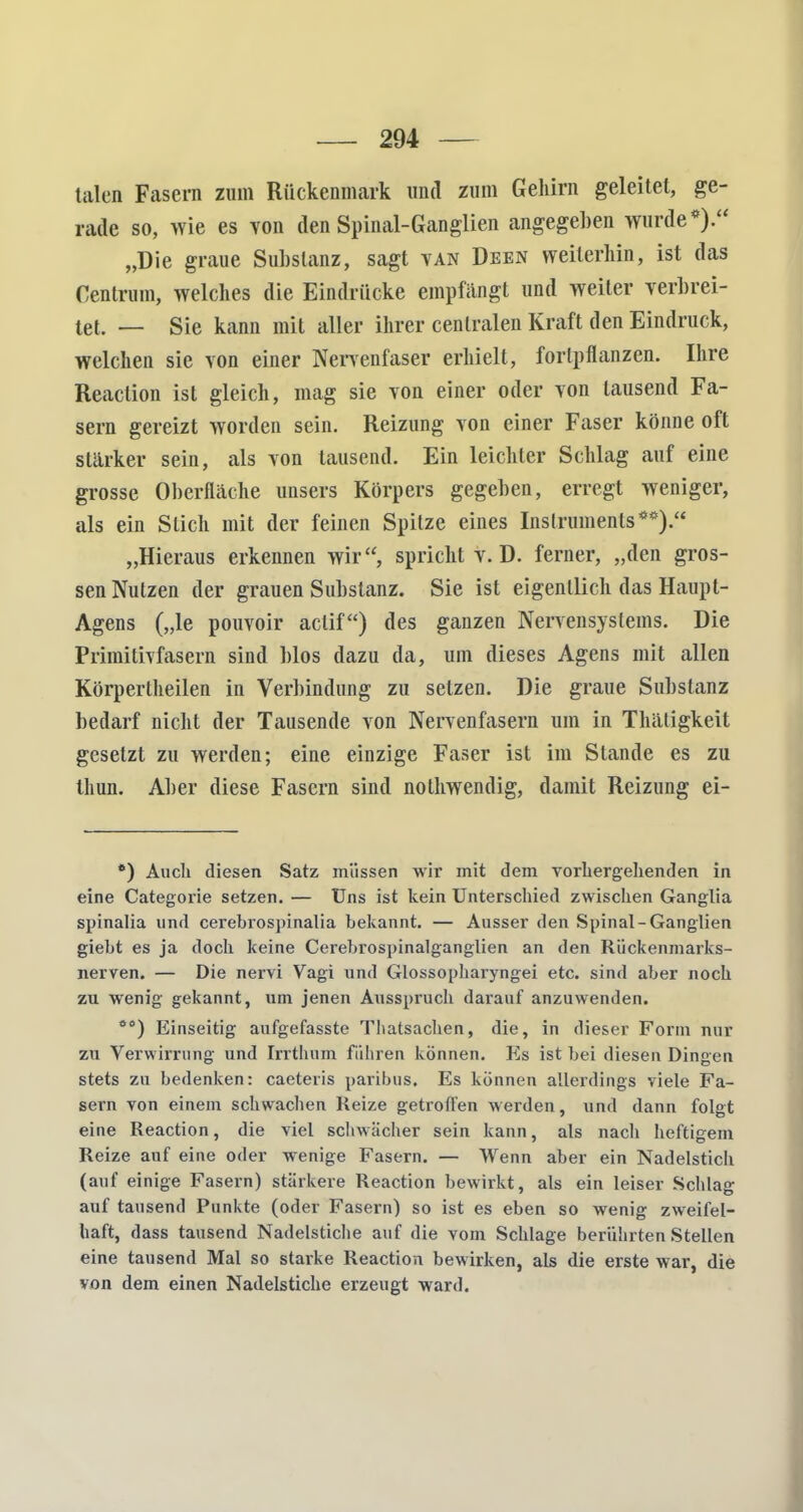 talen Fasern zum Rückenmark und zum Gehirn geleitet, ge- rade so, wie es von den Spinal-Ganglien angegeben wurde*). „Die graue Substanz, sagt van Deen weiterhin, ist das Centrum, welches die Eindrücke empfängt und weiter verbrei- tet. — Sie kann mit aller ihrer centralen Kraft den Eindruck, welchen sie von einer Nervenfaser erhielt, fortpflanzen. Ihre Reaction ist gleich, mag sie von einer oder von lausend Fa- sern gereizt worden sein. Reizung von einer Faser könne oft stärker sein, als von tausend. Ein leichter Schlag auf eine grosse Oberfläche unsers Körpers gegeben, erregt weniger, als ein Stich mit der feinen Spitze eines Instruments**). „Hieraus erkennen wir, spricht v. D. ferner, „den gros- sen Nutzen der grauen Substanz. Sie ist eigentlich das Haupt- Agens („le pouvoir actif) des ganzen Nervensystems. Die Primitivfasern sind Mos dazu da, um dieses Agens mit allen Körpertheilen in Verbindung zu setzen. Die graue Substanz bedarf nicht der Tausende von Nervenfasern um in Thätigkeit gesetzt zu werden; eine einzige Faser ist im Stande es zu thun. Aber diese Fasern sind nothwendig, damit Reizung ei- *) Auch diesen Satz müssen wir mit dem vorhergehenden in eine Categorie setzen. — Uns ist kein Unterschied zwischen Ganglia spinalia und cerebrospinalia bekannt. — Ausser den Spinal-Ganglien giebt es ja doch keine Cerebrospinalganglien an den Rückenmarks- nerven. — Die nervi Vagi und Glossopharyngei etc. sind aber noch zu wenig gekannt, um jenen Ausspruch darauf anzuwenden. ö0) Einseitig aufgefasste Thatsachen, die, in dieser Form nur zu Verwirrung und Irrthum führen können. Es ist bei diesen Dingen stets zu bedenken: caeteris paribus. Es können allerdings viele Fa- sern von einem schwachen Reize getroffen werden, und dann folgt eine Reaction, die viel schwächer sein kann, als nach heftigem Reize auf eine oder wenige Fasern. — Wenn aber ein Nadelstich (auf einige Fasern) stärkere Reaction bewirkt, als ein leiser Schlag auf tausend Punkte (oder Fasern) so ist es eben so wenig zweifel- haft, dass tausend Nadelstiche auf die vom Schlage berührten Stellen eine tausend Mal so starke Reaction bewirken, als die erste war, die von dem einen Nadelstiche erzeugt ward.