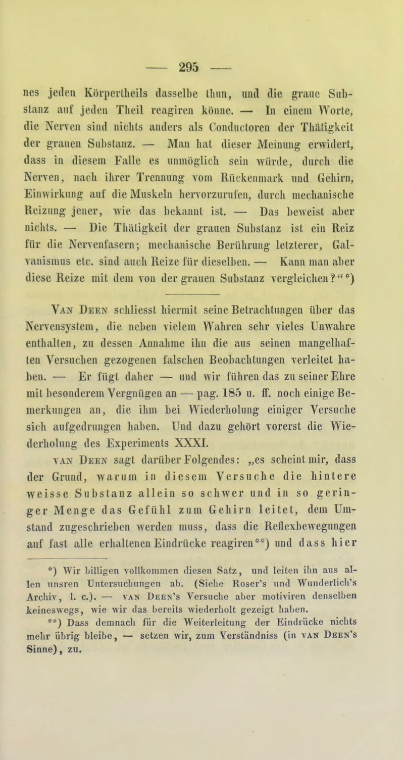 nes jeden Körperlheils dasselbe tluin, und die graue Sub- stanz auf jeden Theil reagiren könne. — In einein Worte, die Nerven sind nichts anders als Conductoren der Thäligkeit der grauen Substanz. — Man hat dieser Meinung erwidert, dass in diesem Falle es unmöglich sein würde, durch die Nerven, nach ihrer Trennung vom Rückenmark und Gehirn, Einwirkung auf die Muskeln hervorzurufen, durch mechanische Heizung jener, wie das bekannt ist. — Das beweist aber nichts. — Die Thaligkeit der grauen Substanz ist ein Reiz für die Nervenfasern; mechanische Berührung letzterer, Gal- vanismus etc. sind auch Reize für dieselben. — Kann man aber diese Reize mit dem von der grauen Substanz vergleichen?*) Van Deen schliessl hiermit seine Betrachtungen über das Nervensystem, die neben vielem Wahren sehr vieles Unwahre enthalten, zu dessen Annahme ihn die aus seinen mangelhaf- ten Versuchen gezogenen falschen Beobachtungen verleilet ha- llen. — Er fügt daher — und wir führen das zu seiner Ehre mit besonderem Vergnügen an — pag. 185 u. ff. noch einige Be- merkungen an, die ihm bei Wiederholung einiger Versuche sich aufgedrungen haben. Und diizu gehört vorerst die Wie- derholung des Experiments XXXI. VAN Deen sagt darüber Folgendes: „es scheint mir, dass der Grund, warum in diesem Versuche die hintere weisse Substanz allein so schwer und in so gerin- ger Menge das Gefühl zum Gehirn leitet, dem Um- stand zugeschrieben werden muss, dass die Reflexbewegungen auf fast alle erhaltenen Eindrücke reagiren**) und dass hier **) Wir billigen vollkommen diesen Satz, und leiten ihn ans al- len unsren Untersuchungen ab. (Siehe Roser's und Wnnderlich's Archiv, 1. c). — van Deen's Versuche aber motiviren denselben keineswegs, wie wir das bereits wiederholt gezeigt haben. oc) Dass demnach für die Weiterleitung der Kindrücke nichts mehr übrig bleibe, — setzen wir, zum Yerständniss (in van Deen's Sinne), zu.