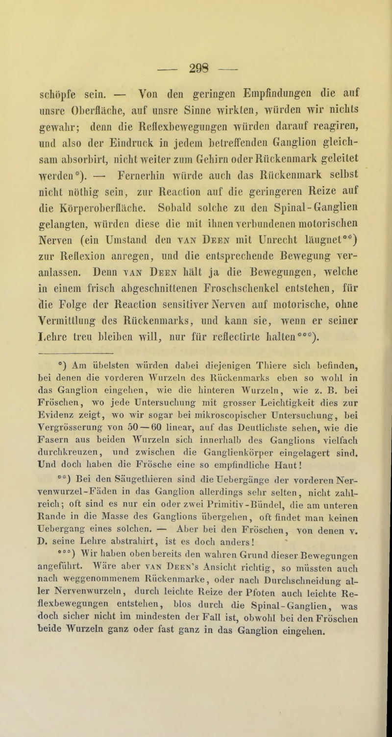 schöpfe sein. — Von den geringen Empfindungen die auf nnsre Oberfläche, auf unsre Sinne wirkten, würden wir nichts gewahr; denn die Reflexbewegungen würden darauf reagiren, und also der Eindruck in jedem betreffenden Ganglion gleich- sam absorbirl, nicht weiter zum Gehirn oder Rückenmark geleilet werden0). — Fernerhin würde auch das Rückenmark selbst nicht nölhig sein, zur Reaclion auf die geringeren Reize auf die Körperoberfläche. Sobald solche zu den Spinal-Ganglien gelangten, würden diese die mit ihnen verbundenen motorischen Nerven (ein Umstand den van Deen mit Unrecht läugnet00) zur Reflexion anregen, und die entsprechende Bewegung ver- anlassen. Denn tan Deen hält ja die Bewegungen, welche in einem frisch abgeschnittenen Froschschenkcl entstehen, für (lie Folge der Reaclion sensitiver Nerven auf motorische, ohne Vermittlung des Rückenmarks, und kann sie, wenn er seiner Lehre Ireu bleiben will, nur für reflectirle hallen000). °) Am übelsten würden dabei diejenigen Thiere sich befinden, bei denen die vorderen Wurzeln des Rückenmarks eben so wohl in das Ganglion eingehen, wie die hinteren Wurzeln, wie z. B. bei Fröschen, wo jede Untersuchung- mit grosser Leichtigkeit dies zur Evidenz zeigt, wo wir sogar bei mikroscopischer Untersuchung, bei Vergrösserung von 50 — 60 linear, auf das Deutlichste sehen, wie die Fasern aus beiden Wurzeln sich innerhalb des Ganglions vielfach durchkreuzen, nnd zwischen die Ganglienkörper eingelagert sind. Und doch haben die Frösche eine so empfindliche Haut! os) Bei den Säugethieren sind die Uebergänge der vorderen Ner- venwurzel-Fäden in das Ganglion allerdings sehr selten, nicht zahl- reich; oft sind es nur ein oder zwei Primitiv-Bündel, die am unteren Rande in die Masse des Ganglions übergehen, oft findet man keinen Uebergang eines solchen. — Aber bei den Fröschen, Yon denen v. D. seine Lehre abstrahirt, ist es doch anders! 0<,°) Wir haben oben bereits den wahren Grund dieser Bewegungen angefahrt. Wäre aber van Deen's Ansicht richtig, so müssten auch nach weggenommenem Rückenmarke, oder nach Durchschneidung al- ler Nervenwurzeln, durch leichte Reize der Pfoten auch leichte Re- flexbewegungen entstehen, blos durch die Spinal-Ganglien, was doch sicher nicht im mindesten der Fall ist, obwohl bei den Fröschen beide Wurzeln ganz oder fast ganz in das Ganglion eingehen.