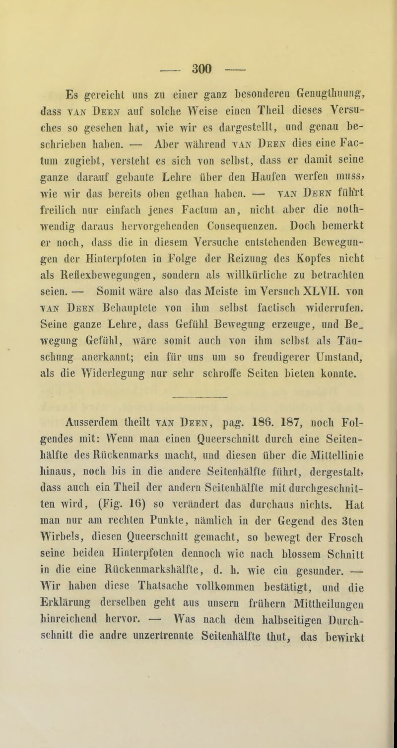 Es gereicht uns zu einer ganz besonderen Genugtuung, dass tan Deen auf solche Weise einen Theil dieses Versu- ches so gesellen hat, wie wir es dargestellt, und genau be- schrieben haben. — Aber während VAN Deen dies eine Fac- tum zugiebt, versieht es sich yon selbst, dass er damit seine ganze darauf gebaute Lehre über den Haufen werfen muss, wie wir das bereits oben gethan haben. — tan Deen führt freilich nur einfach jenes Factum an, nicht aber die nolh- wendig daraus hervorgehenden Consequenzen. Doch bemerkt er noch, dass die in diesem Versuche entstehenden Bewegun- gen der Hinterpfoten in Folge der Reizung des Kopfes nicht als Reflexbewegungen, sondern als willkürliche zu betrachten seien. — Somit wäre also das Meiste im Versuch XLVII. von van Deen Behauptete von ihm selbst factisch widerrufen. Seine ganze Lehre, dass Gefühl Bewegung erzeuge, und Be_ wegung Gefühl, wäre somit auch von ihm selbst als Täu- schung anerkannt; ein für uns um so freudigerer Umstand, als die Widerlegung nur sehr schroffe Seiten bieten konnte. Ausserdem theilt van Deen, pag. 186. 187, noch Fol- gendes mit: Wenn man einen Queerschnilt durch eine Seilen- hälfte des Rückenmarks macht, und diesen über die Mittellinie hinaus, noch bis in die andere Seitenhälfte führt, dergestalt» dass auch ein Theil der andern Seitenhälfle mit durchgeschnit- ten wird, (Fig. 16) so verändert das durchaus nichts. Hat man nur am rechten Punkte, nämlich in der Gegend des 3len Wirbels, diesen Queerschnilt gemacht, so bewegt der Frosch seine beiden Hinterpfoten dennoch wie nach blossem Schnitt in die eine Rückenmarkshälfle, d. h. wie ein gesunder. — Wir haben diese Thalsache vollkommen besläligt, und die Erklärung derselben geht aus unsern frühern Millhciluiigen hinreichend hervor. — Was nach dem halbseitigen Durch- schnitt die andre unzertrennle Seilenhälfte Unit, das bewirkt