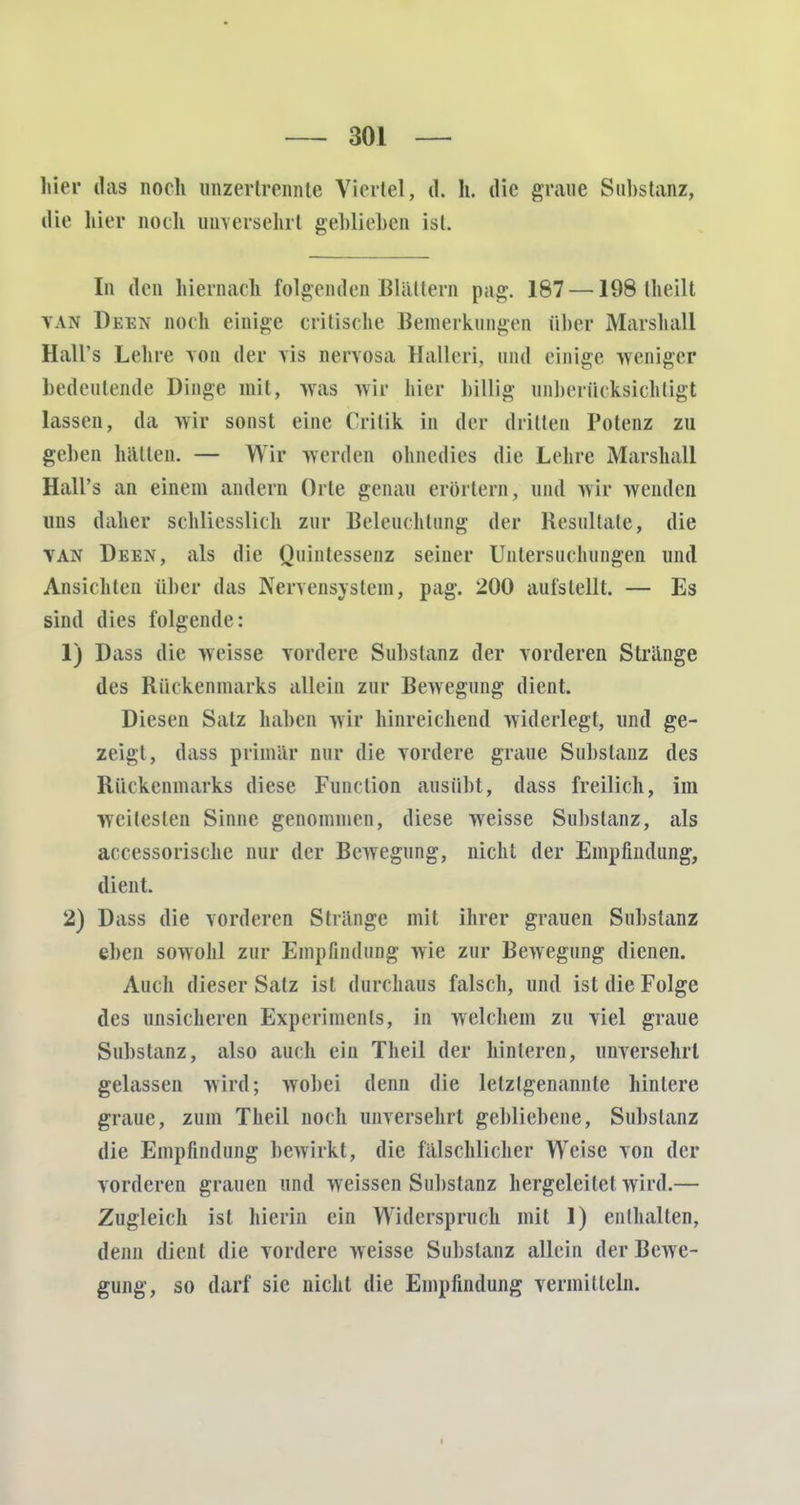 hier das noch inizertrennte Viertel, d. h. die graue Substanz, die hier noch unversehrt gehliehen ist. In den hiernach folgenden Blällern pag. 187 —198 Iheilt VAS Deen noch einige critische Bemerkungen über Marshall Hall's Lehre von der vis nervosa Halleri, und einige weniger bedeutende Dinge mit, was wir hier billig unberücksichtigt lassen, da wir sonst eine Crilik in der dritten Potenz zu geben hätten. — Wir werden ohnedies die Lehre Marshall Hall's an einem andern Orte genau erörtern, und wir wenden uns daher schliesslich zur Beleuchtung der Resultate, die van Deen, als die Quintessenz seiner Untersuchungen und Ansichten über das Nervensystem, pag. 200 aufstellt. — Es sind dies folgende: 1) Dass die weisse vordere Substanz der vorderen Stränge des Rückenmarks allein zur Bewegung dient. Diesen Salz haben wir hinreichend widerlegt, und ge- zeigt, dass primär nur die vordere graue Substanz des Rückenmarks diese Function ausübt, dass freilich, im weitesten Sinne genommen, diese weisse Substanz, als accessorischc nur der Bewegung, nicht der Empfindung, dient. 2) Dass die vorderen Stränge mit ihrer grauen Substanz eben sowohl zur Empfindung wie zur Bewegung dienen. Auch dieser Satz ist durchaus falsch, und ist die Folge des unsicheren Experiments, in welchem zu viel graue Substanz, also auch ein Theil der hinteren, unversehrt gelassen wird; wobei denn die letztgenannte hintere graue, zum Theil noch unversehrt gebliebene, Substanz die Empfindung bewirkt, die fälschlicher Weise von der vorderen grauen und weissen Substanz hergeleitet wird.— Zugleich ist hierin ein Widerspruch mit 1) enthalten, denn dient die vordere weisse Substanz allein der Bewe- gung, so darf sie nicht die Empfindung vermitteln.