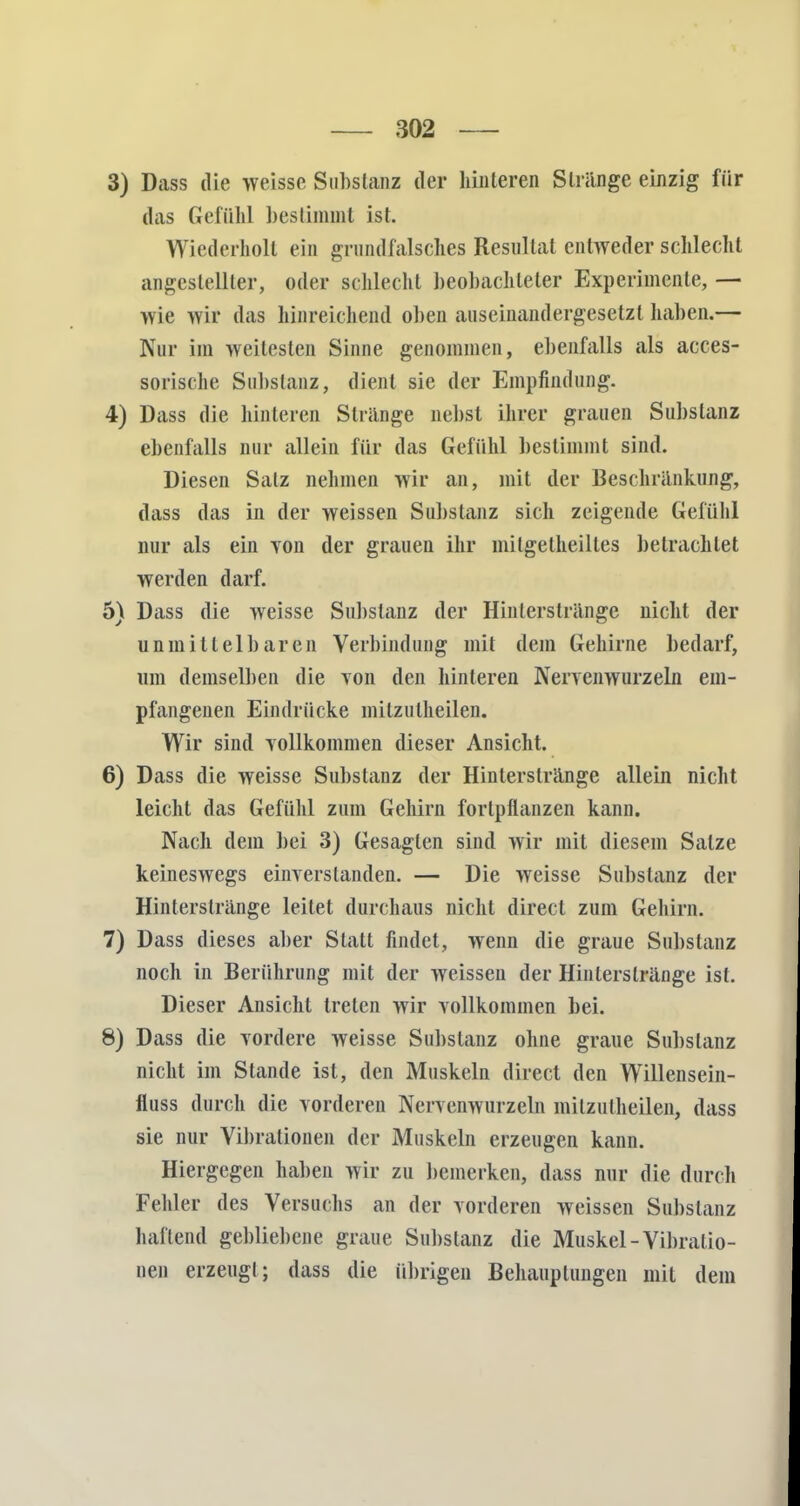 3) Dass die weisse Substanz der hinteren Stränge einzig für das Gefühl bestimmt ist. Wiederholt ein grundfalsches Resultat entweder schlecht angestellter, oder schlecht beobachteter Experimente, — wie wir das hinreichend oben auseinandergesetzt haben.— Nur im weitesten Sinne genommen, ebenfalls als acces- sorische Suitstanz, dient sie der Empfindung. 4) Dass die hinteren Strange nebst ihrer grauen Substanz ebenfalls nur allein für das Gefühl bestimmt sind. Diesen Salz nehmen wir an, mit der Beschränkung, dass das in der weissen Substanz sich zeigende Gefühl nur als ein von der grauen ihr milgetheiltes betrachtet werden darf. 5) Dass die weisse Substanz der Hinlerstränge nicht der unmittelbaren Verbindung mit dem Gehirne bedarf, um demselben die Ton den hinteren Nervenwurzeln em- pfangenen Eindrücke mitzulheilen. Wir sind vollkommen dieser Ansicht. 6) Dass die weisse Substanz der Hinterstränge allein nicht leicht das Gefühl zum Gehirn fortpflanzen kann. Nach dem bei 3) Gesagten sind wir mit diesem Salze keineswegs einverstanden. — Die weisse Substanz der Hinterstränge leitet durchaus nicht direct zum Gehirn. 7) Dass dieses aber Statt findet, wenn die graue Substanz noch in Berührung mit der weissen der Hinterslränge ist. Dieser Ansicht treten wir vollkommen bei. 8) Dass die vordere weisse Substanz ohne graue Substanz nicht im Stande ist, den Muskeln direct den Willensein- fluss durch die vorderen Nervenwurzeln mitzulheilen, dass sie nur Vibrationen der Muskeln erzeugen kann. Hiergegen haben wir zu bemerken, dass nur die durch Fehler des Versuchs an der vorderen weissen Substanz haftend gebliebene graue Substanz die Muskel-Vibratio- nen erzeugt; dass die übrigen Behauptungen mit dem