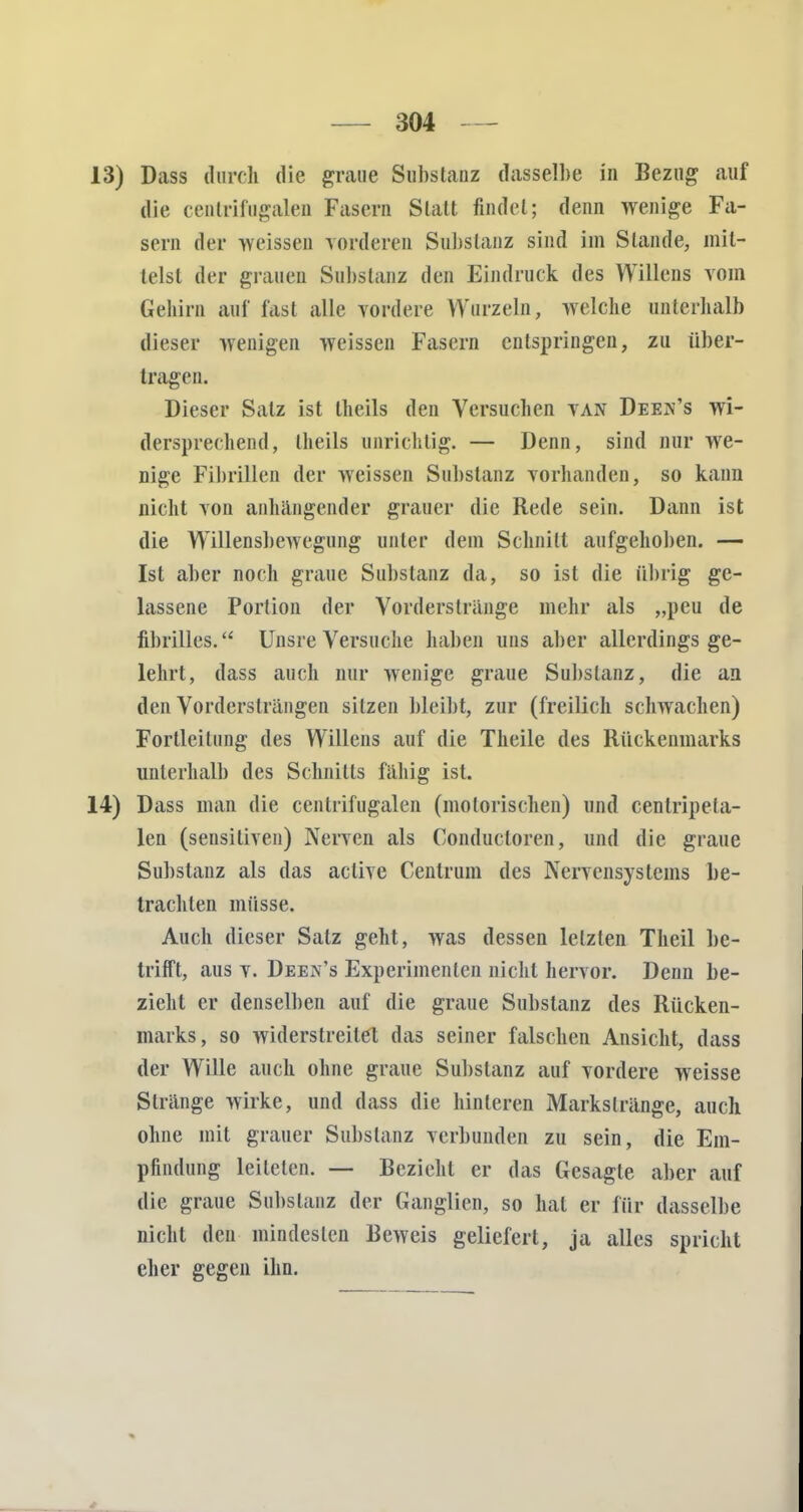 13) Dass durch die graue Substanz dasselbe in Bezug auf die centrifügalen Fasern Statt findet; denn wenige Fa- sern der -weissen vorderen Substanz sind im Stande, mit- telst der grauen Substanz den Eindruck des Willens vom Gehirn auf fast alle vordere Wurzeln, welche unterhalb dieser wenigen weissen Fasern entspringen, zu über- tragen. Dieser Salz ist theils den Versuchen VAN Deejj's wi- dersprechend, theils unrichtig. — Denn, sind nur we- nige Fibrillen der weissen Substanz vorhanden, so kann nicht von anhängender grauer die Rede sein. Dann ist die Willensbewegung unter dem Schnitt aufgehoben. — Ist aber noch graue Substanz da, so ist die übrig ge- lassene Portion der Vorderstränge mehr als „peu de fibrilles. Unsre Versuche haben uns aber allerdings ge- lehrt, dass auch nur wenige graue Substanz, die an den Vordersträngen sitzen bleibt, zur (freilich schwachen) Fortleitung des Willens auf die Theile des Rückenmarks unterhalb des Schnitts fähig ist. 14) Dass man die centrifügalen (motorischen) und centripeta- len (sensitiven) Nerven als Conducloren, und die graue Substanz als das active Centrum des Nervensystems be- trachten müsse. Auch dieser Salz geht, was dessen letzten Theil be- trifft, aus v. Deen's Experimenten nicht hervor. Denn be- zieht er denselben auf die graue Substanz des Rücken- marks, so widerstreitet das seiner falschen Ansicht, dass der Wille auch ohne graue Substanz auf vordere weisse Stränge wirke, und dass die hinteren Markslränge, auch ohne mit grauer Substanz verbunden zu sein, die Em- pfindung leiteten. — Bezieht er das Gesagte aber auf die graue Substanz der Ganglien, so hat er für dasselbe nicht den mindesten Beweis geliefert, ja alles spricht eher gegen ihn.