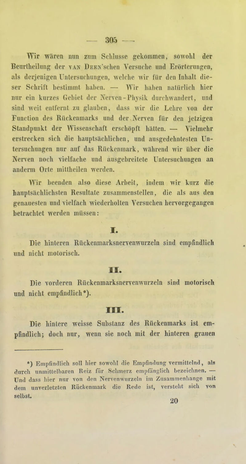 Wir waren nun zum Schlüsse gekommen, sowohl der Beurlheilung der tan DEEN'schen Yersuclie und Erörterungen, als derjenigen Untersuchungen, welche wir für den Inhalt die- ser Schrift bestimmt haben. — Wir haben natürlich hier nur ein kurzes Gebiet der Nerven-Phvsik durchwandert, und sind weit entfernt zu glauben, dass wir die Lehre von der Function des Rückenmarks und der Nerven für den jetzigen Standpunkt der Wissenschaft erschöpft hätten. — Vielmehr erstrecken sich die hauptsächlichen, und ausgedehntesten Un- tersuchungen nur auf das Rückenmark, während wir über die Nerven noch vielfache und ausgebreitete Untersuchungen an anderm Orte mittheilen werden. Wir beenden also diese Arbeit, indem wir kurz die hauptsächlichsten Resultate zusammenstellen, die als aus den genauesten und vielfach wiederholten Versuchen hervorgegangen betrachtet werden müssen: I. Die hinteren Rückenmarksnervenwurzeln sind empfindlich und nicht motorisch. II. Die vorderen Rückenmarksnervenwurzeln sind motorisch und nicht empfindlich*). III. Die hintere weisse Substanz des Rückenmarks ist em- pfindlich; doch nur, wenn sie noch mit der hinteren grauen •) Empfindlich soll hier sowohl die Empfindung vermittelnd, als dnreh unmittelbaren Reiz für Schmerz empfänglich bezeichnen. — Und dass hier nur von den Nervenwnrzeln im Zusammenhange mit dem unverletzten Rückenmark die Rede ist, versteht sich von selbst. 20