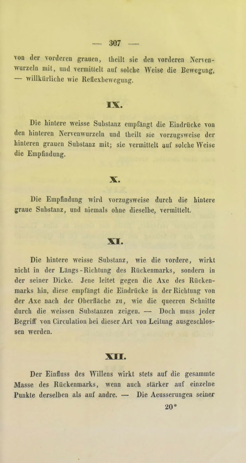 von der vorderen grauen, (heilt sie den vorderen Nenan- wurzeln mit, und vermillelt auf solche Weise die Bewegung, — willkürliche wie Reflexbewegung. IX. Die hintere weisse Substanz empfängt die Eindrücke von den hinteren Nervenwurzeln und theilt sie vorzugsweise der hinteren grauen Substanz mit; sie vermittelt auf solche Weise die Empfindung. X. Die Empfindung wird vorzugsweise durch die hintere graue Substanz, und niemals ohne dieselbe, vermittelt. XI. Die hintere weisse Substanz, wie die vordere, wirkt nicht in der Längs-Richtung des Rückenmarks, sondern in der seiner Dicke. Jene leitet gegen die Axe des Rücken- marks hin, diese empfängt die Eindrücke in der Richtung von der Axe nach der Oberfläche zu, wie die queeren Schnitte durch die weissen Substanzen zeigen. — Doch muss jeder Begriff von Circulation bei dieser Art von Leitung ausgeschlos- sen werden. XII. Der Einfluss des Willens wirkt stets auf die gesammle Masse des Rückenmarks, wenn auch stärker auf einzelne Punkte derselben als auf andre. — Die Aeusserungen seiner 20*