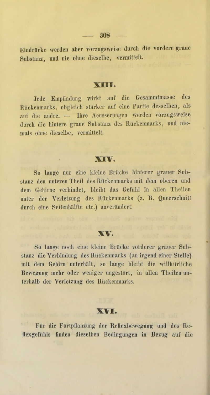 Eindrücke werden aber vorzugsweise durch die vordere graue Substanz, und nie ohne dieselbe, vermittelt. XIII. Jede Empfindung wirkt auf die Gesammtmasse des Rückenmarks, obgleich stärker auf eine Partie desselben, als auf die andre. — Ihre Aeusserungen werden vorzugsweise durch die hintere graue Substanz des Rückenmarks, und nie- mals ohne dieselbe, vermittelt. XIV. So lauge nur eine kleine Brücke hinterer grauer Sub- stanz den unteren Theil des Rückenmarks mit dem oberen und dem Gehirne verbindet, bleibt das Gefühl in allen Theilen unter der Verletzung des Rückenmarks (z. B. Queerschniü durch eine Seitenhälfte etc.) unverändert. XV. So lange noch eine kleine Brücke vorderer grauer Sub- stanz die Verbindung des Rückenmarks (an irgend einer Stelle) mit dem Gehirn unterhält, so lange bleibt die willkürliche Bewegung mehr oder weniger ungestört, in allen Theilen un- terhalb der Verletzung des Rückenmarks. XVI. Für die Fortpflanzung der Reflexbewegung uud des Re- flexgefühls finden dieselben Bedingungen in Bezug auf die