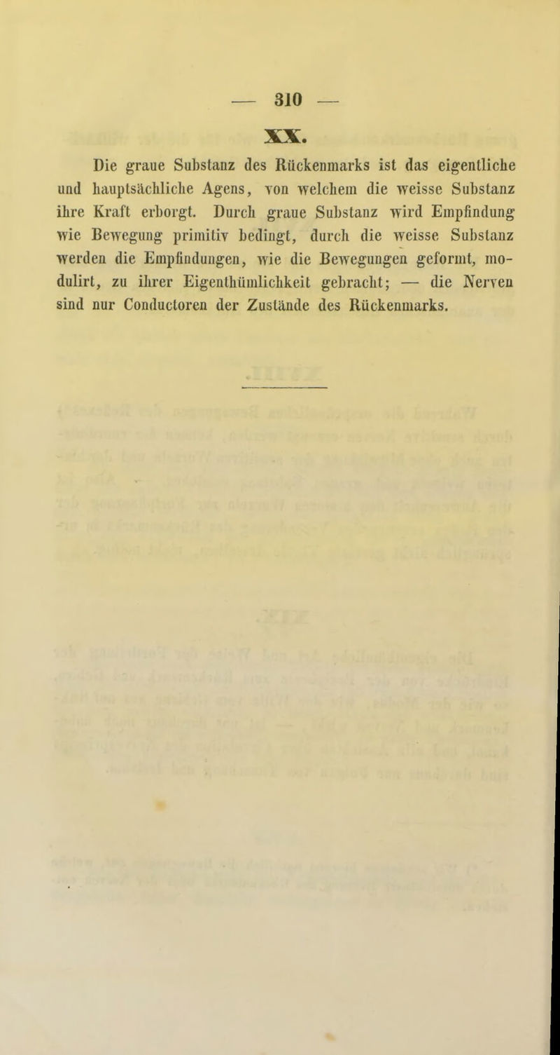 3J0 — XX. Die graue Substanz des Rückenmarks ist das eigentliche und hauptsächliche Agens, von welchem die weisse Substanz ihre Kraft erborgt. Durch graue Substanz wird Empfindung wie Bewegung primitiv bedingt, durch die weisse Substanz werden die Empfindungen, wie die Bewegungen geformt, mo- dulirt, zu ihrer Eigenlhüinlichkeit gebracht; — die Nerven sind nur Conductoren der Zustände des Rückenmarks.