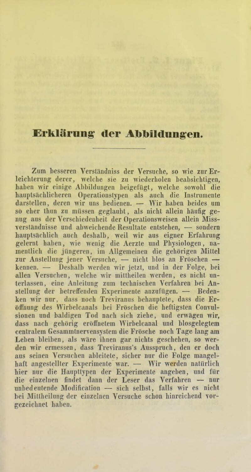 Erklärung der Abbildungen. Zum besseren Verständniss der Versuche, so wie zur Er- leichterung derer, »eiche sie zu wiederholen beabsichtigen, haben wir einige Abbildungen beigefügt, welche sowohl die hauptsächlicheren Operationstypen als auch die Instrumente darstellen, deren wir uns bedienen. — Wir haben beides um so eher thun zu müssen geglaubt, als nicht allein häufig ge- nug aus der Verschiedenheit der Operationsweisen allein Miss- verständnisse und abweichende Resultate entstehen, — sondern hauptsächlich auch deshalb, weil wir aus eigner Erfahrung gelernt haben, wie wenig die Aerzle und Physiologen, na- mentlich die jüngeren, im Allgemeinen die gehörigen Mittel zur Anstellung jener Versuche, — nicht Mos an Fröschen — kennen. — Deshalb werden wir jetzt, und in der Folge, bei allen Versuchen, welche wir mittheilen werden, es nicht un- terlassen, eine Anleitung zum technischen Verfahren bei An- stellung der betreffenden Experimente anzufügen. — Beden- ken wir nur, dass noch Tieviranus behauptete, dass die Er- öffnung des Wirbelcanals bei Fröschen die heftigsten Convul- sionen und baldigen Tod nach sich ziehe, und erwägen wir, dass nach gehörig eröffnetem Wirbelcanal und biosgelegtem centralem Gcsammlnervensystem die Frösche noch Tage lang am Leben bleiben, als wäre ihnen gar nichts geschehen, so wer- den wir ermessen, dass Treviranus's Ausspruch, den er doch aus seinen Versuchen ableitete, sicher nur die Folge mangel- haft angestellter Experimente war. — Wir werden natürlich hier nur die Haupttypen der Experimente angeben, und für die einzelnen findet dann der Leser das Verfahren — nur unbedeutende Modifikation — sich selbst, falls wir es nicht bei Mitlheilung der einzelnen Versuche schon hinreichend \or- gezeichnet haben.