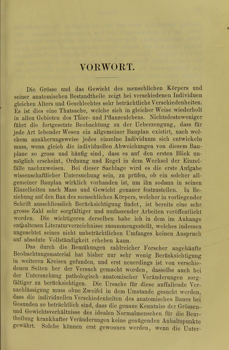 VORWORT. Die Grösse und das Gewicht des menschlichen Körpers und seiner anatomischen Bestandtheile zeigt bei verschiedenen Individuen gleichen Alters und Geschlechtes sehr beträchtliche Verschiedenheiten. Es ist dies eine Thatsache, welche sich in gleicher Weise wiederholt in allen Gebieten des Tnier- und Pflanzenlebens. Nichtsdestoweniger führt die fortgesetzte Beobachtung zu der Ueberzeugung, dass für jede Art lebender Wesen ein allgemeiner Bauplan existirt, nach wel- chem annäherungsweise jedes einzelne Individuum sich entwickeln muss, wenn gleich die individuellen Abweichungen von diesem Bau- plane so gross und häufig sind, dass es auf den ersten Blick un- möglich erscheint, Ordnung und Regel in dem Wechsel der Einzel- fälle nachzuweisen. Bei dieser Sachlage wird es die erste Aufgabe wissenschaftlicher Untersuchung sein, zu prüfen, ob ein solcher all- gemeiner Bauplan wirklich vorhanden ist, um ihn sodann in seinen Einzelheiten nach Mass und Gewicht genauer festzustellen. In Be- ziehung auf den Bau des menschlichen Körpers, welcher in vorliegender Schrift ausschliesslich Berücksichtigung findet, ist bereits eine sehr grosse Zahl sehr sorgfältiger und umfassender Arbeiten veröffentlicht worden. Die wichtigeren derselben habe ich in dem im Anhange enthaltenen Literaturverzeichnisse zusammengestellt, welches indessen ungeachtet seines nicht unbeträchtlichen Umfanges keinen Anspruch auf absolute Vollständigkeit erheben kann. Das durch die Bemühungen zahlreicher Forscher angehäufte Beobachtungsmaterial hat bisher nur sehr wenig Berüsksichtigung in weiteren Kreisen gefunden, und erst neuerdings ist von verschie- denen Seiten her der Versuch gemacht worden, dasselbe auch bei der Untersuchung pathologisch-anatomischer Veränderungen sorg- fältiger zu berücksichtigen. Die Ursache für diese auffallende Ver- nachlässigung muss ohne Zweifel in dem Umstände gesucht werden, dass die individuellen Verschiedenheiten des anatomischen Baues bei Gesunden so beträchtlich sind, dass die genaue Kenntniss der Grössen- und Gewichtsverhältnisse des idealen Normalmenschen für die Beur- teilung krankhafter Veränderungen keine genügenden Anhaltspunkte gewährt. Solche können erst gewonnen werden, wenn die Unter-