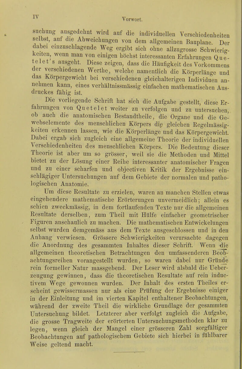 Vorwort. suchung ausgedehnt wird auf die individuellen Verschiedenheiten selbst, auf die Abweichungen von dem allgemeinen Bauplane Der dabei einzuschlagende Weg ergibt sich ohne allzugrosse Schwierig- keiten, wenn man von einigen höchst interessanten Erfahrungen Que- telet s ausgeht. Diese zeigen, dass die Häufigkeit des Vorkommens der verschiedenen Werthe, welche namentlich die Körperlänge und das Körpergewicht bei verschiedenen gleichalterigen Individuen an- nehmen kann, eines verhältnissmässig einfachen mathematischen Aus- druckes fähig ist. Die vorliegende Schrift hat sich die Aufgabe gestellt, diese Er- fahrungen von Qu et el et weiter zu verfolgen und zu untersuchen, ob auch die anatomischen Bestandteile, die Organe und die Ge- webselemente des menschlichen Körpers die gleichen Regelmässig- keiten erkennen lassen, wie die Körperlänge und das Körpergewicht. Dabei ergab sich zugleich eine allgemeine Theorie der individuellen Verschiedenheiten des menschlichen Körpers. Die Bedeutung dieser Theorie ist aber um so grösser, weil sie die Methoden und Mittel bietet zu der Lösung einer Reihe interessanter anatomischer Fragen und zu einer scharfen und objectiven Kritik der Ergebnisse ein- schlägiger Untersuchungen auf dem Gebiete der normalen und patho- logischen Anatomie. Um diese Resultate zu erzielen, waren an manchen Stellen etwas eingehendere mathematische Erörterungen unvermeidlich; allein es schien zweckmässig, in dem fortlaufenden Texte nur die allgemeinen Resultate derselben, zum Theil mit Hülfe einfacher geometrischer Figuren anschaulich zu machen. Die mathematischen Entwicklungen selbst wurden demgemäss aus dem Texte ausgeschlossen und in den Anhang verwiesen. Grössere Schwierigkeiten verursachte dagegen die Anordnung des gesammten Inhaltes dieser Schrift. Wenn die allgemeinen theoretischen Betrachtungen den umfassenderen Beob- achtungsreihen vorangestellt wurden, so waren dabei nur Gründe rein formeller Natur massgebend. Der Leser wird alsbald die Ueber- zeugung gewinnen, dass die theoretischen Resultate auf rein induc- tivem Wege gewonnen wurden. Der Inhalt des ersten Theiles er- scheint gewissermassen nur als eine Prüfung der Ergebnisse einiger in der Einleitung und im vierten Kapitel enthaltener Beobachtungen, während der zweite Theil die wirkliche Grundlage der gesammten Untersuchung bildet. Letzterer aber verfolgt zugleich die Aufgabe, die grosse Tragweite der erörterten Untersuchungsmethoden klar zu legen, wenn gleich der Mangel einer grösseren Zahl sorgfältiger Beobachtungen auf pathologischem Gebiete sich hierbei in fühlbarer Weise geltend macht.