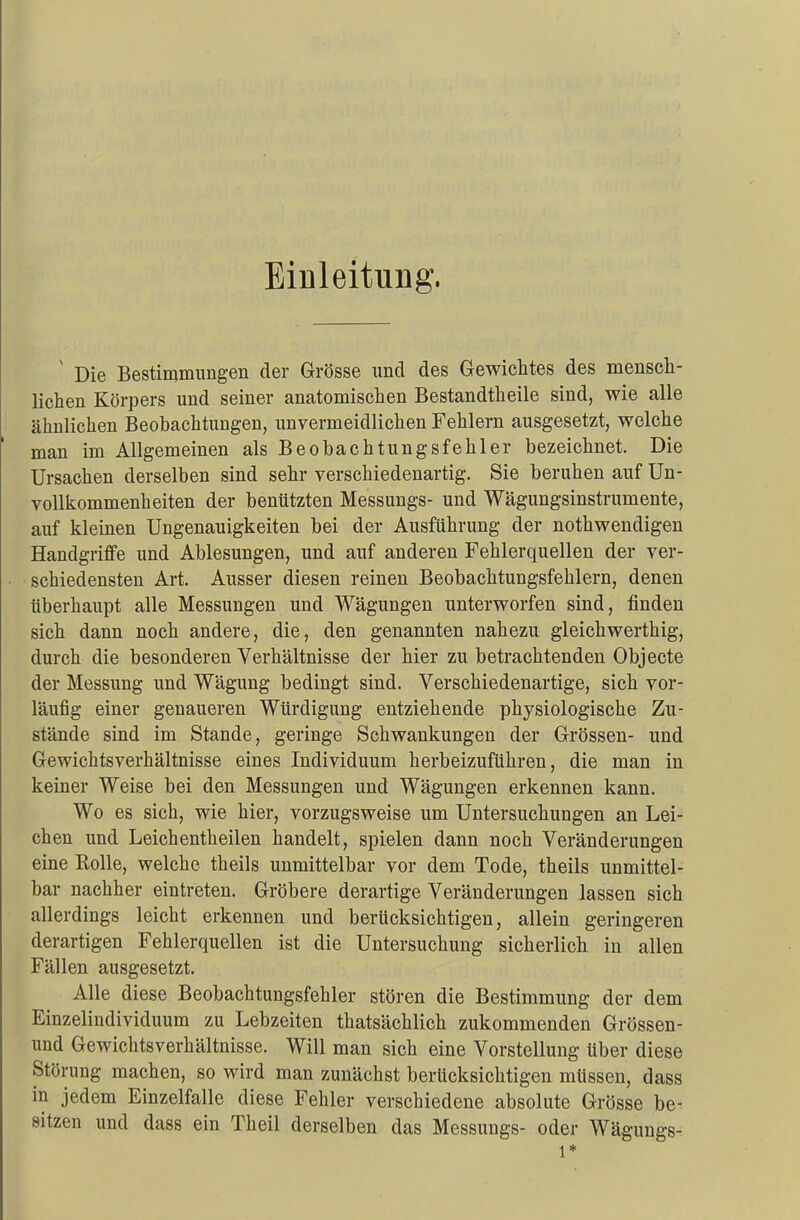Einleitung. v Die Bestimmungen der Grösse und des Gewichtes des mensch- lichen Körpers und seiner anatomischen Bestandtheile sind, wie alle ähnlichen Beobachtungen, unvermeidlichen Fehlern ausgesetzt, welche man im Allgemeinen als Beobachtungsfehler bezeichnet. Die Ursachen derselben sind sehr verschiedenartig. Sie beruhen auf Un- vollkommenheiten der benützten Messungs- und Wägungsinstrumente, auf kleinen Ungenauigkeiten bei der Ausführung der nothwendigen Handgriffe und Ablesungen, und auf anderen Fehlerquellen der ver- schiedensten Art. Ausser diesen reinen Beobachtungsfehlern, denen überhaupt alle Messungen und Wägungen unterworfen sind, finden sich dann noch andere, die, den genannten nahezu gleich werthig, durch die besonderen Verhältnisse der hier zu betrachtenden Objecte der Messung und Wägung bedingt sind. Verschiedenartige, sich vor- läufig einer genaueren Würdigung entziehende physiologische Zu- stände sind im Stande, geringe Schwankungen der Grössen- und Gewichtsverhältnisse eines Individuum herbeizuführen, die man in keiner Weise bei den Messungen und Wägungen erkennen kann. Wo es sich, wie hier, vorzugsweise um Untersuchungen an Lei- chen und Leichentheilen handelt, spielen dann noch Veränderungen eine Rolle, welche theils unmittelbar vor dem Tode, theils unmittel- bar nachher eintreten. Gröbere derartige Veränderungen lassen sich allerdings leicht erkennen und berücksichtigen, allein geringeren derartigen Fehlerquellen ist die Untersuchung sicherlich in allen Fällen ausgesetzt. Alle diese Beobachtungsfehler stören die Bestimmung der dem Einzelindividuum zu Lebzeiten thatsächlich zukommenden Grössen- und Gewichtsverhältnisse. Will man sich eine Vorstellung über diese Störung machen, so wird man zunächst berücksichtigen müssen, dass in jedem Einzelfalle diese Fehler verschiedene absolute Grösse be- sitzen und dass ein Theil derselben das Messungs- oder Wägungs- 1*
