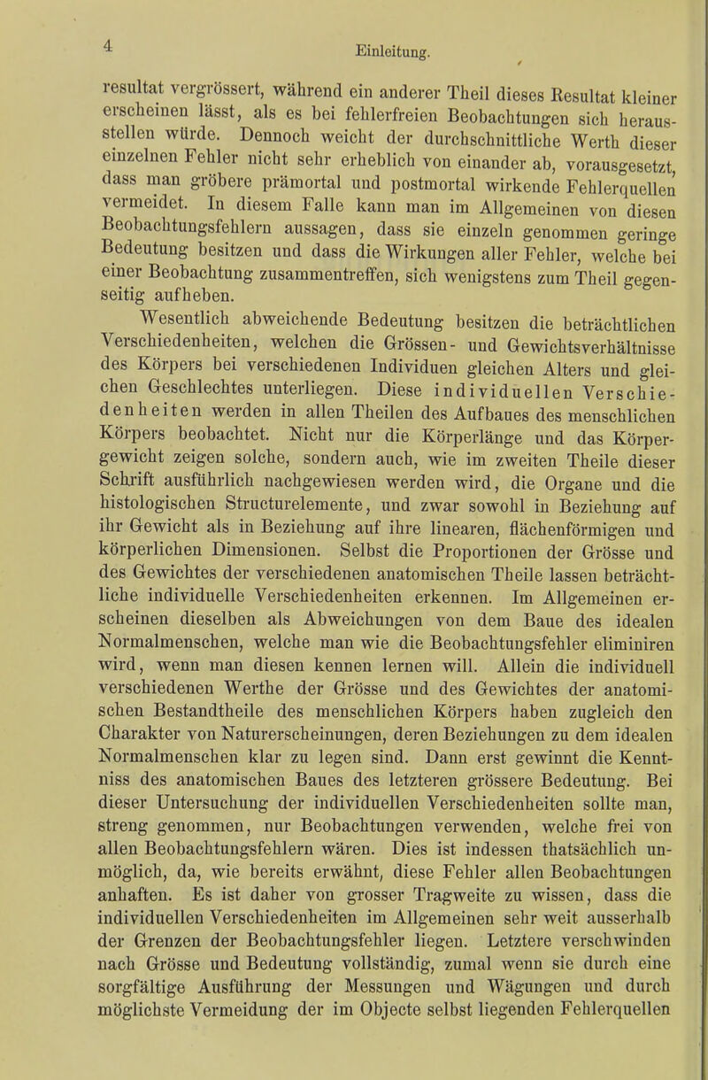 resultat vergrössert, während ein anderer Theil dieses Resultat kleiner erscheinen lässt, als es bei fehlerfreien Beobachtungen sich heraus- stellen würde. Dennoch weicht der durchschnittliche Werth dieser einzelnen Fehler nicht sehr erheblich von einander ab, vorausgesetzt dass man gröbere prämortal und postmortal wirkende Fehlerquellen vermeidet. In diesem Falle kann man im Allgemeinen von diesen Beobachtungsfehlern aussagen, dass sie einzeln genommen geringe Bedeutung besitzen und dass die Wirkungen aller Fehler, welche bei einer Beobachtung zusammentreffen, sich wenigstens zum Theil gegen- seitig aufheben. Wesentlich abweichende Bedeutung besitzen die beträchtlichen Verschiedenheiten, welchen die Grössen- und Gewichts Verhältnisse des Körpers bei verschiedenen Individuen gleichen Alters und glei- chen Geschlechtes unterliegen. Diese individuellen Verschie- denheiten werden in allen Theilen des Aufbaues des menschlichen Körpers beobachtet. Nicht nur die Körperlänge und das Körper- gewicht zeigen solche, sondern auch, wie im zweiten Theile dieser Schrift ausführlich nachgewiesen werden wird, die Organe und die histologischen Structurelemente, und zwar sowohl in Beziehung auf ihr Gewicht als in Beziehung auf ihre linearen, flächenförmigen und körperlichen Dimensionen. Selbst die Proportionen der Grösse und des Gewichtes der verschiedenen anatomischen Theile lassen beträcht- liche individuelle Verschiedenheiten erkennen. Im Allgemeinen er- scheinen dieselben als Abweichungen von dem Baue des idealen Normalmenschen, welche man wie die Beobachtungsfehler eliminiren wird, wenn man diesen kennen lernen will. Allein die individuell verschiedenen Werthe der Grösse und des Gewichtes der anatomi- schen Bestandtheile des menschlichen Körpers haben zugleich den Charakter von Naturerscheinungen, deren Beziehungen zu dem idealen Normalmenschen klar zu legen sind. Dann erst gewinnt die Kennt- niss des anatomischen Baues des letzteren grössere Bedeutung. Bei dieser Untersuchung der individuellen Verschiedenheiten sollte man, streng genommen, nur Beobachtungen verwenden, welche frei von allen Beobachtungsfehlern wären. Dies ist indessen thatsächlich un- möglich, da, wie bereits erwähnt, diese Fehler allen Beobachtungen anhaften. Es ist daher von grosser Tragweite zu wissen, dass die individuellen Verschiedenheiten im Allgemeinen sehr weit ausserhalb der Grenzen der Beobachtungsfehler liegen. Letztere verschwinden nach Grösse und Bedeutung vollständig, zumal wenn sie durch eine sorgfältige Ausführung der Messungen und Wägungen und durch möglichste Vermeidung der im Objecte selbst liegenden Fehlerquellen