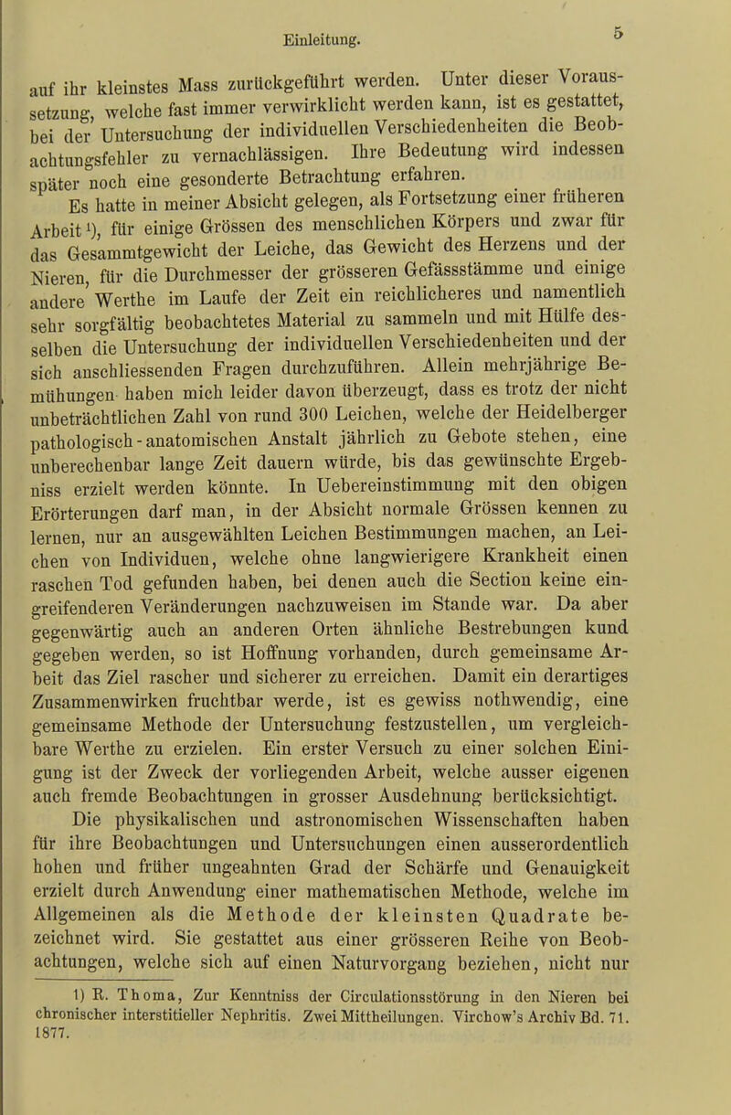 auf ihr kleinstes Mass zurückgeführt werden. Unter dieser Voraus- setzung welche fast immer verwirklicht werden kann, ist es gestattet, bei der'Untersuchung der individuellen Verschiedenheiten die Beob- achtungsfehler zu vernachlässigen. Ihre Bedeutung wird indessen später noch eine gesonderte Betrachtung erfahren. Es hatte in meiner Absicht gelegen, als Fortsetzung einer früheren Arbeitfür einige Grössen des menschlichen Körpers und zwar für das Ges'ammtgewicht der Leiche, das Gewicht des Herzens und der Nieren, für die Durchmesser der grösseren Gefässstämme und einige andere' Werthe im Laufe der Zeit ein reichlicheres und namentlich sehr sorgfältig beobachtetes Material zu sammeln und mit Hülfe des- selben die Untersuchung der individuellen Verschiedenheiten und der sich anschliessenden Fragen durchzuführen. Allein mehrjährige Be- mühungen haben mich leider davon überzeugt, dass es trotz der nicht unbeträchtlichen Zahl von rund 300 Leichen, welche der Heidelberger pathologisch - anatomischen Anstalt jährlich zu Gebote stehen, eine unberechenbar lange Zeit dauern würde, bis das gewünschte Ergeb- niss erzielt werden könnte. In Uebereinstimmung mit den obigen Erörterungen darf man, in der Absicht normale Grössen kennen zu lernen, nur an ausgewählten Leichen Bestimmungen machen, an Lei- chen von Individuen, welche ohne langwierigere Krankheit einen raschen Tod gefunden haben, bei denen auch die Section keine ein- greifenderen Veränderungen nachzuweisen im Stande war. Da aber gegenwärtig auch an anderen Orten ähnliche Bestrebungen kund gegeben werden, so ist Hoffnung vorhanden, durch gemeinsame Ar- beit das Ziel rascher und sicherer zu erreichen. Damit ein derartiges Zusammenwirken fruchtbar werde, ist es gewiss nothwendig, eine gemeinsame Methode der Untersuchung festzustellen, um vergleich- bare Werthe zu erzielen. Ein erster Versuch zu einer solchen Eini- gung ist der Zweck der vorliegenden Arbeit, welche ausser eigenen auch fremde Beobachtungen in grosser Ausdehnung berücksichtigt. Die physikalischen und astronomischen Wissenschaften haben für ihre Beobachtungen und Untersuchungen einen ausserordentlich hohen und früher ungeahnten Grad der Schärfe und Genauigkeit erzielt durch Anwendung einer mathematischen Methode, welche im Allgemeinen als die Methode der kleinsten Quadrate be- zeichnet wird. Sie gestattet aus einer grösseren Reihe von Beob- achtungen, welche sich auf einen Naturvorgang beziehen, nicht nur 1) R. Th oma, Zur Kenntniss der Circulationsstörung in den Nieren bei chronischer interstitieller Nephritis. Zwei Mittheilungen. Virchow's Archiv Bd. 71. 1877.