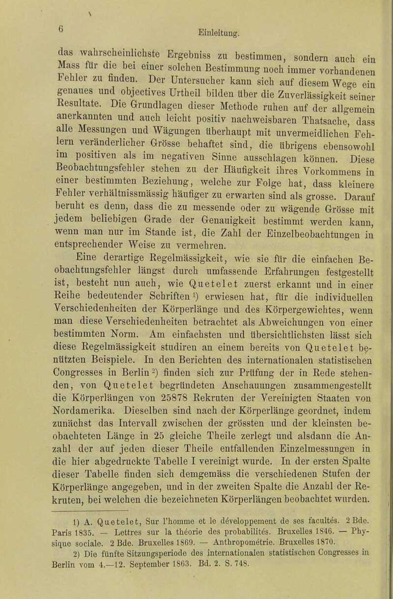 (i Einleitung. das wahrscheinlichste Ergebniss zu bestimmen, sondern auch ein Mass für die bei einer solchen Bestimmung noch immer vorhandenen Fehler zu finden. Der Untersucher kann sich auf diesem Wege ein genaues und objectives Urtheil bilden über die Zuverlässigkeit seiner Resultate. Die Grundlagen dieser Methode ruhen auf der allgemein anerkannten und auch leicht positiv nachweisbaren Thatsache, dass alle Messungen und Wägungen überhaupt mit unvermeidlichen Feh- lern veränderlicher Grösse behaftet sind, die übrigens ebensowohl im positiven als im negativen Sinne ausschlagen können. Diese Beobachtungsfehler stehen zu der Häufigkeit ihres Vorkommens in einer bestimmten Beziehung, welche zur Folge hat, dass kleinere Fehler verhältnissmässig häufiger zu erwarten sind als grosse. Darauf beruht es denn, dass die zu messende oder zu wägende Grösse mit jedem beliebigen Grade der Genauigkeit bestimmt werden kann, wenn man nur im Stande ist, die Zahl der Einzelbeobachtungen in entsprechender Weise zu vermehren. Eine derartige Regelmässigkeit, wie sie für die einfachen Be- obachtungsfehler längst durch umfassende Erfahrungen festgestellt ist, besteht nun auch, wie Quetelet zuerst erkannt und in einer Reihe bedeutender Schriften1) erwiesen hat, für die individuellen Verschiedenheiten der Körperlänge und des Körpergewichtes, wenn man diese Verschiedenheiten betrachtet als Abweichungen von einer bestimmten Norm. Am einfachsten und Ubersichtlichsten lässt sich diese Regelmässigkeit studiren an einem bereits von Quetelet be- nützten Beispiele. In den Berichten des internationalen statistischen Congresses in Berlin2) finden sich zur Prüfung der in Rede stehen- den, von Quetelet begründeten Anschauungen zusammengestellt die Körperlängen von 25878 Rekruten der Vereinigten Staaten von Nordamerika. Dieselben sind nach der Körperlänge geordnet, indem zunächst das Intervall zwischen der grössten und der kleinsten be- obachteten Länge in 25 gleiche Theile zerlegt und alsdann die An- zahl der auf jeden dieser Theile entfallenden Einzelmessungen in die hier abgedruckte Tabelle I vereinigt wurde. In der ersten Spalte dieser Tabelle finden sich demgemäss die verschiedenen Stufen der Körperlänge angegeben, und in der zweiten Spalte die Anzahl der Re- kruten, bei welchen die bezeichneten Körperlängen beobachtet wurden. 1) A. Quetelet, Sur 1'homme et le developpement de ses facultes. 2Bde. Paris 1835. — Lettres sur la thöorie des probabilites. Bruxelles 18-16. — Phy- sique sociale. 2 Bde. Bruxelles 1869. — Anthropometrie. Bruxelles 1870. 2) Die fünfte Sitzungsperiode des internationalen statistischen Congresses iu