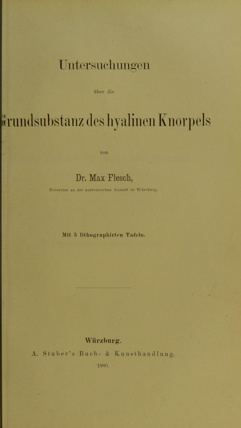 Unters ucliuiigen über die ' •uiulsubstanz des hjalirieii Knorpels von Dr. Max Flesch, Prn^iprlOl' an der aiintninisi'lien Aiislalf zu AViirzburj;'. Mit 5 litliogiapliirten Tafeln. A. St über's Würzburg. B u c h - & K u n 81 Ii a n (11 ii n g. isso.