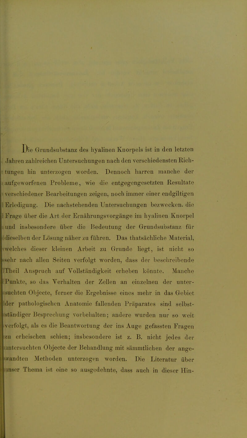 Die Grundsubstanz des hyalinen Knorpels ist in den letzten i Jahren zahlreichen Untersuchungen nach den verschiedensten Rich- tungen hin unterzogen worden. Dennoch harren manche der aufgeworfenen Probleme, wie die entgegengesetzten Resultate verschiedener Bearbeitungen zeigen, noch immer einer endgiltigen \ Erledigung. Die nachstehenden Untersuchungen bezwecken, die 1 Frage über die Art der Ernährungsvorgänge im hyalinen Knorpel ; und insbesondere über diu ISedeutung der Grundsubstanz für I dieselben der Lösung näher zu führen. Das thatsächliche Material, ^welches dieser kleinen Arbeit zu Grunde liegt, ist nicht so >sehr nach allen Seiten verfolgt worden, dass der beschreibende iTheil Anspruch auf Yollständigkeit erheben könnte. Manche Punkte, so das Verhalten der Zellen an einzelnen der unter- suchten Objecto, ferner die Ergebnisse eines mehr in das Gebiet ider pathologischen Anatomie fallenden Präparates sind selbst- ständiger Besprechung vorbehalten; andere wurden nur so weit verfolgt, als es die Beantwortung der ins Auge gefassteu Fragen «u erheischen schien; insbesondere ist z. B. nicht jedes der intersuchten Objecto der Behandlung mit sämmtlichen der ange- andten Methoden unterzogen worden. Die Literatur über nser Thema ist oine so ausgedehnte, dass auch in dieser Hin-