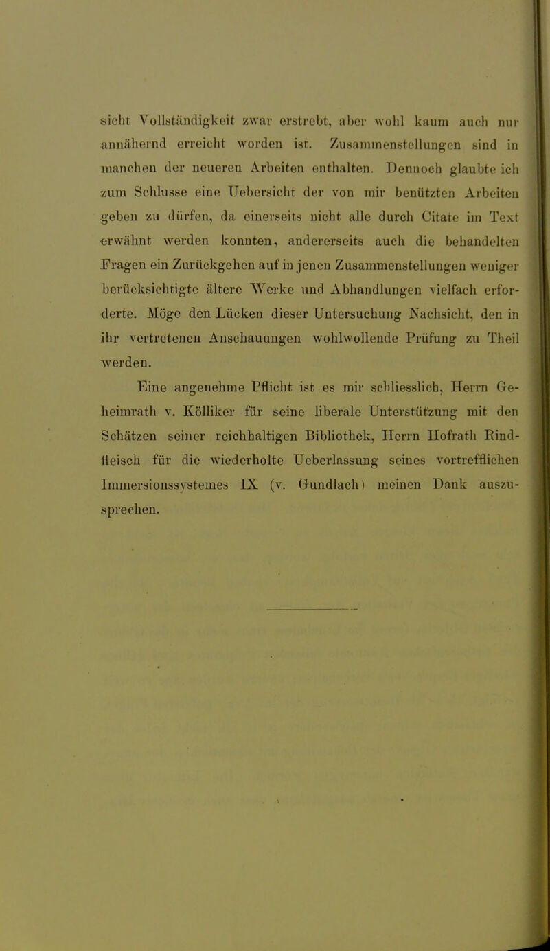 sieht Yollständigkeit zwar erstrebt, aber wohl kaum auch nur annähernd erreicht worden ist. Zusammenstellungon sind in manchen der neueren Arbeiten enthalten. Dennoch glaubte ich zum Schlüsse eine Uebersicht der von mir benützten Arbeiten .geben zu dürfen, da einerseits nicht alle durch Citate im Text erwähnt werden konnten, andererseits auch die behandelten Prägen ein Zurückgehen auf in jenen Zusammenstellungen weniger berücksichtigte ältere Werke und Abhandlungen vielfach erfor- derte. Möge den Lücken dieser Untersuchung Nachsicht, den in ihr vertretenen Anschauungen wohlwollende Prüfung zu Theil werden. Eine angenehme Pflicht ist es mir schliesslich, Herrn Ge- lieimrath v. Kölliker für seine liberale Unterstützung mit den Schätzen seiner reichhaltigen Bibliothek, Herrn Hofrath Rind- fleisch für die wiederholte Ueberlassung seines vortrefflichen Immersionssystemes IX (v. Gundlach) meinen Dank auszu- sprechen.