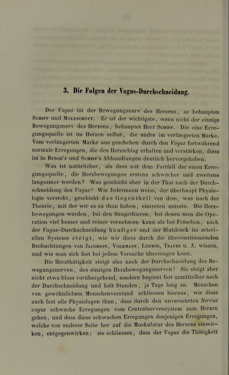 Der Vagus ist der Bewegungsnerv des Herzens, so behaupten Schiff und Moleschott. Er ist der wichtigste, wenn nicht der einzige Bewegungsnerv des Herzens, behauptet Herr Schiff. Die eine Erre- gungsquelle ist im Herzen selbst, die andre im verlängerten Marke. Vom verlängerten Marke aus geschehen durch den Vagus fortwährend normale Erregungen, die den Herzschlag erhalten und verstärken, diess ist in Budge's und Schiff's Abhandlungen deutlich hervorgehoben. Was ist natürlicher, als dass mit dem Fortfall der einen Erre- gungsquelle, die Herzbewegungen erstens schwächer und zweitens langsamer werden? Was geschieht aber in der That nach der Durch- schneidung des Vagus? Wie Jedermann weiss, der überhaupt Physio- logie versteht, geschieht das Gegentheil von dem, was nach der Theorie, mit der wir es zu Ihun haben, eintreten müsste. Die Herz- bewegungen werden, bei den Säugethieren, bei denen man die Ope- ration viel besser und reiner vornehmen kann als bei Fröschen , nach der Fa^i^s-Durchschneidung häufiger und der Blutdruck im arteri- ellen Systeme steigt, wie wir diess durch die übereinstimmenden Beobachtungen von Jacobsgiv, Volkmann, Ludwig, Traube u. A. wissen, und wie man sich fast bei jedem Versuche überzeugen kann. Die Herzthätigkeit steigt also nach der Durchschneidung des Be- wegungsnerven , des einzigen Herzbewegungsnerven ! Sie steigt aber nicht etwa bloss vorübergehend, sondern beginnt fast unmittelbar nach der Durchschneidung und hält Stunden, ja Tage lang an. Menschen von gewöhnlichem Menschenverstand schliessen hieraus, wie diess auch fast alle Physiologen thun , dass durch den unversehrten Nervus vagus schwache Erregungen vom Centrainervensystem zum Herzen gehen, und dass diese schwachen Erregungen denjenigen Erregungen, welche von anderer Seite her auf die Muskulatur des Herzens einwir- ken , entgegenwirken; sie schliessen, dass der Vagus die Thätigkeit