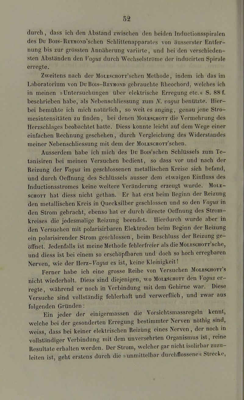 durch, dass ich den Absland zwischen den beiden Induclionsspiralen des Du Bois-REYMOND'schen SchliUenapparalos von äusserster Entfer- nung bis zur grössten Annäherung variirte, und bei den verschieden- sten Absländen den Vagus durch Wechselslröme der inducirlen Spirale erregte. Zvs'eitens nach der MoLEScnOTi'schen Methode, indem ich das im Laboratorium von DuBois-Reymond gebrauchte Rlieochord, v^elches ich in meinen »Untersuchungen über elektrische Erregung etc.« S. 88 f. beschrieben habe, als Nebenschliessung zum N. vagus benützte. Hier- bei bemühte ich mich natürlich, so weit es anging, genau jene Stro- mesintensitäten zu finden , bei denen Moleschott die Vermehrung des Herzschlages beobachtet halte. Diess konnte leicht auf dem Wege einer einfachen Rechnung geschehen, durch Vergleichung des Widerstandes meiner Nebenschliessung mit dem der MoLESCHOTT'schen. Ausserdem habe ich mich des Du Bois'schen Schlüssels zum Te- tanisiren bei meinen Versuchen bedient, so dass vor und nach der Reizung der Vagus im geschlossenen metallischen Kreise sich befand, und durch Oeffnung des Schlüssels ausser dem etwaigen Einfluss des Inductionsstromes keine weitere Veränderung erzeugt wurde. Mole- scHOTT hat diess nicht gelhan. Er hat erst beim Beginn der Reizung den metallischen Kreis in Quecksilber geschlossen und so den Vagus in den Strom gebracht, ebenso hat er durch directe Oeffnung des Strom- kreises die jedesmalige Reizung beendet. Hierdurch wurde aber in den Versuchen mit polarisirbaren Elektroden beim Beginn der Reizung ein polarisirender Strom geschlossen , beim Beschluss der Reizung ge- öffnet. Jedenfalls ist meine Methode fehlerfreier als dieMoLESceoTT'sche, und diess ist bei einem so erschöpfl3aren und doch so hoch erregbaren Nerven, wie der Herz-Fa^z^s es ist, keine Kleinigkeit! Ferner habe ich eine grosse Reihe von Versuchen Mgleschgtt's nicht wiederholt. Diess sind diejenigen, wo Moleschott den Vagus er- regte, während er noch in Verbindung mit dem Gehirne war. Diese Versuche sind vollständig fehlerhaft und verwerflich, und zwar aus folgenden Gründen : Ein jeder der einigermassen die Vorsichtsmassregeln kennt, welche bei der gesonderten Erregung bestimmter Nerven nöthig sind, weiss, dass bei keiner elektrischen Reizung eines Nerven, der noch in vollständiger Verbindung mit dem unversehrten Organismus ist, reine Resultate erhalten werden. Der Strom, welcher gar nicht isolirbar zuzu- leiten ist, geht erstens durch die «unmittelbar durchflossene« Strecke,