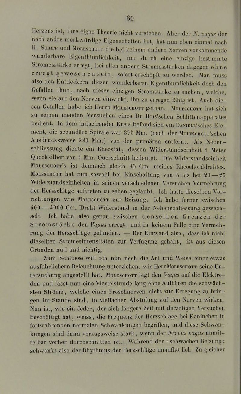 Herzens ist, ihre eigne Theorie nicht verstehen. Aber der N. vagus der noch andre merkwürdige Eigenschaften hat, hat nun eben einmal nach II. Schiff und Moleschott die bei keinem andern Nerven vorkommende wunderbare Eigenlhllmlichkeit, nur durch eine einzige bestimmte Stromesstärke erregt, bei allen andern Stromesstürken dagegen ohne erregt gewesen zu sein, sofort erschöpft zu werden. Man muss also den Entdeckern dieser wunderbaren EigenlhUmlichkeit doch den Gefallen thun, nach dieser einzigen Stromstärke zu suchen , welche, wenn sie auf den Nerven einwirkt, ihn zu erregen fähig ist. Auch die- sen Gefallen habe ich Herrn MoLEScnoTT gethan. Moleschott hat sich zu seinen meisten Versuchen eines Du Bois'schen Schlittenapparates bedient. In dem inducirenden Kreis befand sich ein ÜANiELL'schos Ele- ment, die secundäre Spirale war 375 Mm. (nach der MoLESCHOTT'schen Ausdrucksweise 280 Mm.) von der primären entfernt. Als Neben- schliessung diente ein Rheostat, dessen Widerstandseinheit 1 Meter Quecksilber von 1 Mm. Querschnitt bedeutet. Die Widerstandseinheit Moleschott's ist demnach gleich 95 Cm. meines Rheochorddrahtes. Moleschott hat nun sowohl bei Einschaltung von 5 als bei 20 — 25 Widerstandseinheiten in seinen verschiedenen Versuchen Vermehrung der Herzschläge auftreten zu sehen geglaubt. Ich hatte dieselben Vor- richtungen wie Moleschott zur Reizung. Ich habe ferner zwischen 400 — 4000 Cm. 'Draht Widerstand in der Nebenschliessung gewech- selt. Ich habe also genau zwischen denselben Grenzen der Stromstärke den Vagus erregt, und in keinem Falle eine Vermeh- rung der Herzschläge gefunden. — Der Einwand also, dass ich nicht dieselben Stromesintensitäten zur Verfügung gehabt, ist aus diesen Gründen null und nichtig. Zum Schlüsse will ich nun noch die Art und Weise einer etwas ausführlichem Beleuchtung unterziehen, wie Herr Moleschott seine Un- tersuchung angestellt hat. Moleschott legt den Vagus auf die Elektro- den und lässt nun eine Viertelstunde lang ohne Aufliören die schwäch- sten Ströme, welche einen Froschnerven nicht zur Erregung zu brin- gen im Stande sind, in vielfacher Abstufung auf den Nerven wirken. Nun ist, wie ein Jeder, der sich längere Zeit mit derartigen Versuchen beschäftigt hat, weiss, die Frequenz der Herzschläge bei Kaninchen in fortwährenden normalen Schwankungen begriffen, und diese Schwan- kungen sind dann vorzugsweise stark, wenn der Nervus vagus unmit- telbar vorher durchschnitten ist. Während der »schwachen Reizung« schwankt also der Rhythmus der Herzschläge unaufhörlich. Zu gleicher
