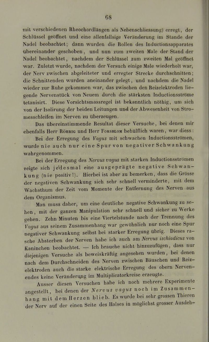 mit verschiedenen Rheochordlängen als Nebenschliessung) erregt, der Schlüssel geöffnet und eine allenfallsige Veränderung im Stande der Nadel beobachtet; dann wurden die Rollen des Inductionsapparates übereinander geschoben, und nun zum zweiten Male der Stand der Nadel beobachtet, nachdem der Schlüssel zum zweiten Mal geöffnet war. Zuletzt wurde, nachdem der Versuch einige Male wiederholt war, der Nerv zwischen abgeleiteter und erregter Strecke durchschnitten; die Schnittenden wurden aneinander gelegt, und nachdem die Nadel wieder zur Ruhe gekommen war, das zwischen den Reizelektroden lie- gende Nervenstück von Neuem durch die stärksten Inductionsströme tetanisirt. Diese Vorsichtsmassregel ist bekanntlich nöthig, um sich von der Isolirung der beiden Leitungen und der Abwesenheit von Slro- messchleifen im Nerven zu überzeugen. Das übereinstimmende Resultat dieser Versuche, bei denen mir ebenfalls Herr Röhrig und Herr Forsblom behülflich waren, war diess : Bei der Erregung des Vagus mit schwachen Inductionsströmen, wurde nie auch nur eine Spur von nega tiver Sch wa nkung wahrgenommen. Bei der Erregung des Nervus vagus mit starken Inductionsströmen y.eigte sich je'desmal eine ausgeprägte negative Schwan- kung (nie positiv!). Hierbei ist aber zu bemerken, dass die Grösse der negativen Schwankung sich sehr schnell verminderte, mit dem Wachsthum der Zeit vom Momente der Entfernung des Nerven aus dem Organismus. Man muss daher, um eine deutliche negative Schwankung zu se- hen , mit der ganzen Manipulation sehr schnell und sicher zu Werke gehen. Zehn Minuten bis eine Viertelstunde nach der Trennung des Vagus aus seinem Zusammenhang war gewöhnlich nur noch eine Spur negativer Schwankung selbst bei starker Erregung übrig. Dieses ra- sche Absterben der Nerven habe ich auch am Nervus ischiadicus von Kaninchen beobachtet. — Ich brauche nicht hinzuzufügen, dass nur diejenigen Versuche als beweiskräftig angesehen wurden, bei denen nach dem Durchschneiden des Nerven zwischen Bäuschen und Reiz- elektroden auch die starke elektrische Erregung des obern Nerven- endes keine Veränderimg im Multiplicatorkreise erzeugte. Ausser diesen Versuchen habe ich noch mehrere Experimente angestellt, bei denen der Nervus vagus noch im Zusammen- hang mit dem Herzen blieb. Es wurde bei sehr grossen Thieren der Nerv auf der einen Seite des Halses in möglichst grosser Ausdeh-