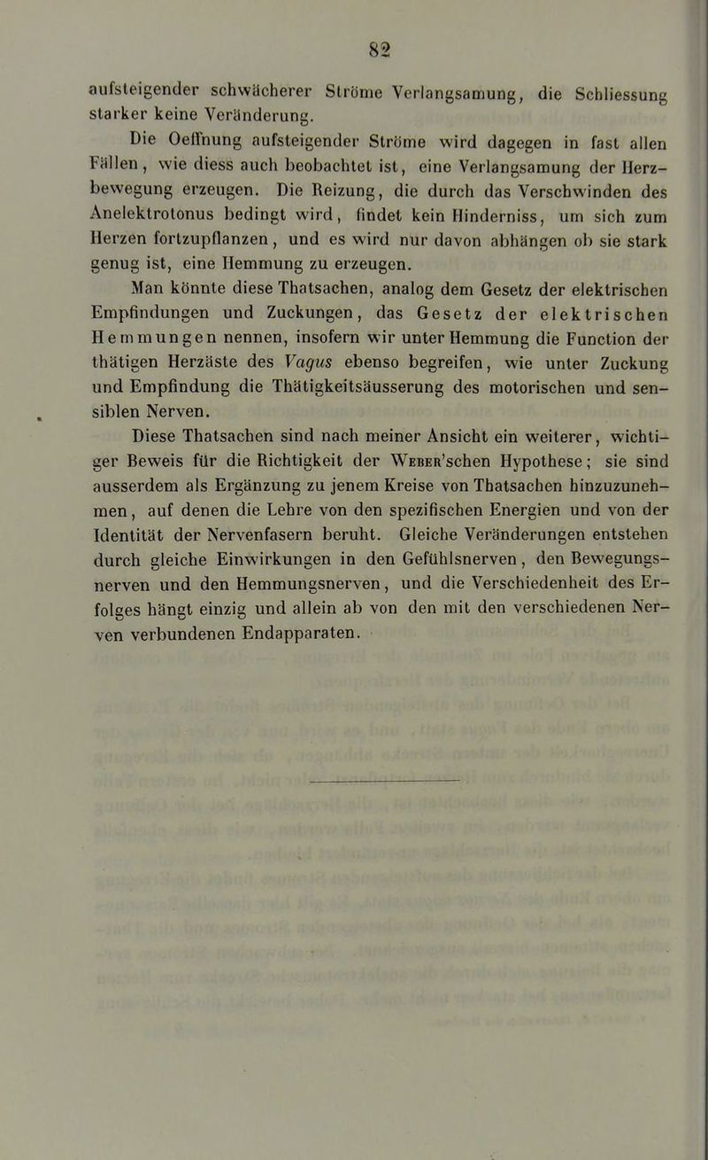 8St aufsteigender schwächerer Ströme Verlangsamung, die Schliessung starker keine Veränderung. Die Oeffnung aufsteigender Ströme wird dagegen in fast allen Fällen, wie diess auch beobachtet ist, eine Verlangsamung der Herz- bewegung erzeugen. Die Reizung, die durch das Verschwinden des Anelektrolonus bedingt wird, findet kein Flinderniss, um sich zum Herzen fortzupflanzen, und es wird nur davon abhängen ob sie stark genug ist, eine Hemmung zu erzeugen. Man könnte diese Thatsachen, analog dem Gesetz der elektrischen Empfindungen und Zuckungen, das Gesetz der elektrischen Hemmungen nennen, insofern wir unter Hemmung die Function der Ihätigen Herzäste des Vagus ebenso begreifen, wie unter Zuckung und Empfindung die Thätigkeitsäusserung des motorischen und sen- siblen Nerven. Diese Thatsachen sind nach meiner Ansicht ein weiterer, wichti- ger Beweis für die Richtigkeit der WEBER'schen Hypothese; sie sind ausserdem als Ergänzung zu jenem Kreise von Thatsachen hinzuzuneh- men, auf denen die Lehre von den spezifischen Energien und von der Identität der Nervenfasern beruht. Gleiche Veränderungen entstehen durch gleiche Einwirkungen in den Gefühlsnerven, den Bewegungs- nerven und den Hemmungsnerven, und die Verschiedenheit des Er- folges hängt einzig und allein ab von den mit den verschiedenen Ner- ven verbundenen Endapparaten.