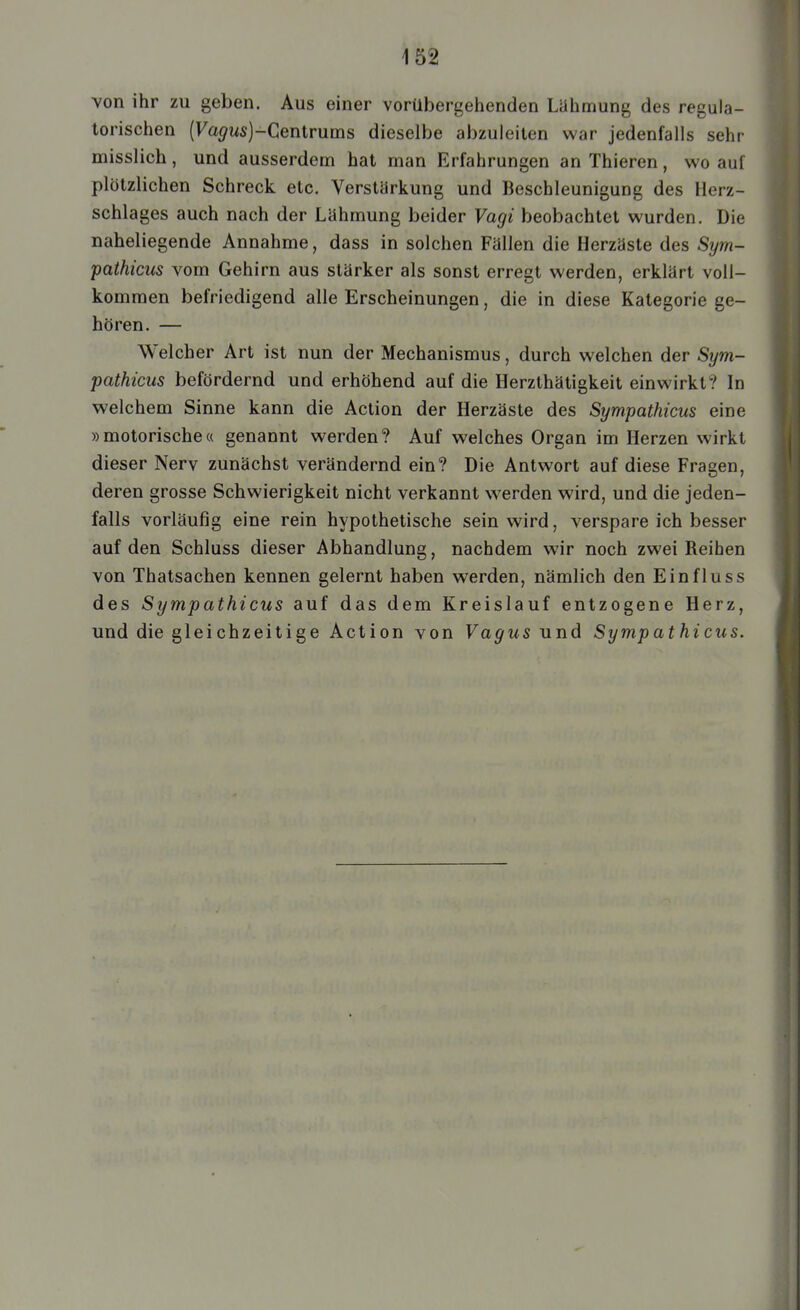 von ihr zu geben. Aus einer vorübergehenden Liihmung des regula- torischen (ra^Ms)-Centrums dieselbe abzuleiten war jedenfalls sehr misslich, und ausserdem hat man Erfahrungen an Thieren, wo auf plötzlichen Schreck etc. Verstärkung und Beschleunigung des Herz- schlages auch nach der Lühmung beider Vagi beobachtet wurden. Die naheliegende Annahme, dass in solchen Füllen die Herzäste des Sym- pathicus vom Gehirn aus stärker als sonst erregt werden, erklärt voll- kommen befriedigend alle Erscheinungen, die in diese Kategorie ge- hören. — Welcher Art ist nun der Mechanismus, durch welchen der Sym- pathicus befördernd und erhöhend auf die Herzthätigkeit einwirkt? In welchem Sinne kann die Action der Herzäste des Sympathicus eine »motorische« genannt werden? Auf welches Organ im Herzen wirkt dieser Nerv zunächst verändernd ein? Die Antwort auf diese Fragen, deren grosse Schwierigkeit nicht verkannt werden wird, und die jeden- falls vorläufig eine rein hypothetische sein wird, verspare ich besser auf den Schluss dieser Abhandlung, nachdem wir noch zwei Reihen von Thatsachen kennen gelernt haben werden, nämlich den Ein flu ss des Sympathicus auf das dem Kreislauf entzogene Herz, und die gleichzeitige Action von Vagus und Sympathicus.