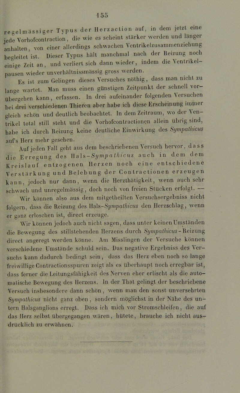 regelmässiger Typus der Herzaction auf, in dem jetzt eine jede Vorhofconlraclion, die wie es scheint stärker ^Yerden und länger anhalten von einer allerdings schwachen Ventrikelzusamnienziehung be-leitet'ist. Dieser Typus hält manchmal nach der Reizung noch einige Zeit an, und verliert sich dann wieder, indem die Yentrikel- pausen wieder unverhältnissmässig gross werden. Es ist zum Gelingen dieses Versuches nöthig, dass man nicht zu lan^e wartet. Man m^uss einen günstigen Zeitpunkt der schnell vor- übe^ehen kann, erfassen. In drei aufeinander folgenden Versuchen bei d^'rei verschiedenen Thieren aber habe ich diese Erscheinung immer gleich schön und deutlich beobachtet. In dem Zeitraum, wo der Ven- trikel total still steht und die Vorhofcontractionen allein übrig sind, habe ich durch Reizung keine deutliche Einwirkung des Sympathicus auf's Herz mehr gesehen. Auf jeden Fall geht aus dem beschriebenen Versuch hervor, dass die Erregung des U als-Symp athicus auch in dem dem Kreislauf entzogenen Herzen noch eine entschiedene Verstärkung und Belebung der Gontractionen erzeugen kann, jedoch nur dann, wenn die Herzthätigkeit, wenn auch sehr schwach und unregelmässig, doch noch von freien Stücken erfolgt. — Wir können also aus dem mitgetheilten Versuchsergebniss nicht folgern dass die Reizung des Wals-Sympathicus den Herzschlag, wenn er ganz erloschen ist, direct erzeuge. Wir können jedoch auch nicht sagen, dass unter keinen Umständen die Bewegung des stillstehenden Herzens durch Sympathicus-B.e\zuns, direct angeregt werden könne. Am Misslingen der Versuche können verschiedene Umstände schuld sein. Das negative Ergebniss des Ver- suchs kann dadurch bedingt sein, dass das Herz eben noch so lange freiwillige Contractionsspuren zeigt als es überhaupt noch erregbar ist, dass ferner die Leitungsfähigkeit des Nerven eher erlischt als die auto- matische Bewegung des Herzens. In der That gelingt der beschriebene Versuch insbesondere dann schön , wenn man den sonst unversehrten Sympathicus nicht ganz oben, sondern möglichst in der Nähe des un- tern Halsganglions erregt. Dass ich mich vor Stromschleifen, die auf das Herz selbst übergegangen wären, hütete, brauche ich nicht aus- drücklich zu erwähnen.