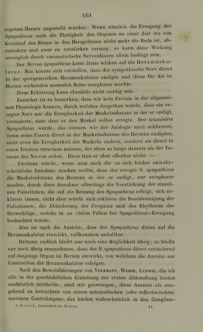 zogenen Herzen angestellt wurden: Wenn nämlich die Erregung des Sympailiicus auch die Thätigkeit des Organes zu einer Zeit wo von Kreislauf des Blutes in den Herzgefässen nicht mehr die Rede ist, ab- zuändern und zwar zu verstärken vermag; so kann diese Wirkung unmöglich durch vasomotorische Nervenfasern aliein bedingt sein. Der Nervus sympathicus kann 2tens wirken auf die Herzmusku- latur. Man könnte sich vorstellen, dass der sympathische Nerv direct in der quergestreiften Herzmuskulatur endigte und diese für die im Herzen wirkenden normalen Reize erregbarer machte. Diese Erklärung kann ebenfalls nicht richtig sein. Zunächst ist zu bemerken, dass wir kein Factum in der allgemei- nen Physiologie kennen, durch welches dargethan würde, dass em er- regter Nerv nur die Erregbarkeit der Muskelsubstanz in der er endigt, veränderte, ohne dass er den Muskel selbst erregte. Der tetanisirte Sympathicus würde, das müssen wir der Analogie nach schliessen, wenn seine Fasern direct in der Muskelsubstanz des Herzens endigten, nicht etwa die Erregbarkeit der Muskeln ändern, sondern sie direct in einen Tetanus versetzen müssen, der eben so lange dauerte als der Te- tanus des Nerven selbst. Diess thut er aber offenbar nicht. — Zweitens würde, wenn man auch die an sich höchst unwahr- scheinliche Annahme machen w^oUte, dass der erregte A'. sympathicus die Muskelsubstanz des Herzens in der er endigt, nur erregbarer machte, durch diese Annahme allerdings die Verstärkung der einzel- nen Pulsationen, die auf die Reizung des Sympathicus erfolgt, sich er- klären lassen, nicht aber würde sich erklären die Beschleunigung der Pulsationen, die Abänderung der Frequenz und des Rhythmus der Herzschläge, welche in so vielen Fällen bei Sympathicus-Erre^uns^ beobachtet wurde. Also ist auch die Ansicht, dass der Sympathicus direct auf die Herzmuskulatur einwirkt, vollkommen unhaltbar. Drittens endlich bleibt nur noch eine Möglichkeit übrig; es bleibt nur noch übrig anzunehmen, dass der N. sympathicus direct verändernd auf dasjenige Organ im Herzen einwirkt, von welchem die Anreize zur Gontraction der Herzmuskulatur erfolgen. Nach den Beweisführungen von Volkmann, Weber, Ludwig, die ich alle in der geschichtlichen Einleitung zur ersten Abhandlung höchst ausführlich mittheilte, sind wir gezwungen, diese Anreize als aus- gehend zu betrachten von einem automatischen (oder reilectorischen) nervösen Centraiorgane, das höchst wahrscheinlich in den Ganglien- V. B e z o 1 il, Innervation des Herzens. n 4