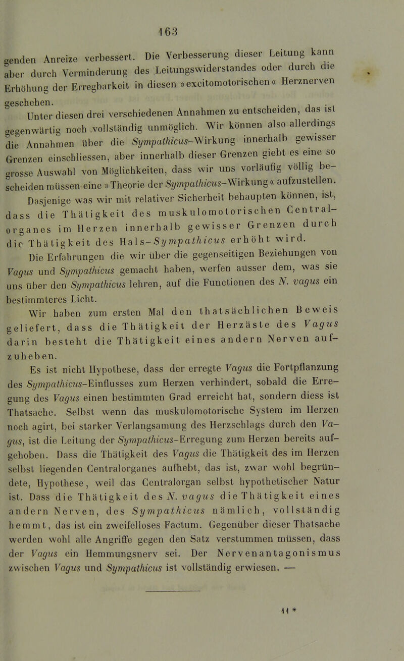 aenden Anreize verbessert. Die Verbesserung dieser Leitung kann aber durch Verminderung des Leitungswiderstandes oder durch die Erhöhung der Erregbarkeit in diesen «excitomotorischen « Ilerznerven Unter diesen drei verschiedenen Annahmen zu entscheiden, das ist aeaenwärtig noch .vollständig unmöglich. Wir können also allerdings die Annahmen über die Sympathicus-Wirkun^ innerhalb gewisser Grenzen einschliessen, aber innerhalb dieser Grenzen giebt es eme so grosse Auswahl von Möglichkeiten, dass wir uns vorläufig völlig be- scheiden müssen eine »Theorie der Si/mpatos-Wirkungc( aufzustellen. Dasjenige was wir mit relativer Sicherheit behaupten können, ist, dass die Thätigkeit des muskulomotorischen Central- organes im Herzen innerhalb gewisser Grenzen durch die Thätigkeit des Uals-Sympathicus erhöht wird. Die Erfahrungen die wir über die gegenseitigen Beziehungen von Vagus und Sympathicus gemacht haben, werfen ausser dem, was sie uns über den Sympathicus lehren, auf die Functionen des N. vagus ein bestimmteres Licht. Wir haben zum ersten Mal den thatsächlichen Beweis geliefert, dass die Thätigkeit der Herzäste des Vagus darin besteht die Thätigkeit eines andern Nerven auf- zuheben. Es ist nicht Hypothese, dass der erregte Vagus die Fortpflanzung des Sympathicus-E'müusses zum Herzen verhindert, sobald die Erre- gung des Vagus einen bestimmten Grad erreicht hat, sondern diess ist Thatsache. Selbst wenn das muskulomotorische System im Herzen noch agirt, bei starker Verlangsamung des Herzschlags durch den Va- gus, ist die Leitung der Si/mpaiÄ/cws-Erregung zum Herzen bereits auf- gehoben. Dass die Thätigkeit des Vagus die Thätigkeit des im Herzen selbst liegenden Centralorganes aufhebt, das ist, zwar wohl begrün- dete, Hypothese, weil das Centraiorgan selbst hypothetischer Natur ist. Dass die Thätigkeit des iV. vagus die Thätigkeit eines andern Nerven, des Sympathicus nämlich, vollständig hemmt, das ist ein zweifelloses Factum. Gegenüber dieser Thatsache werden wohl alle Angriffe gegen den Satz verstummen müssen, dass der Vagiis ein Hemmungsnerv sei. Der Nervenantagonismus zwischen Vagus und Sympathicus ist vollständig erwiesen. — 41 *