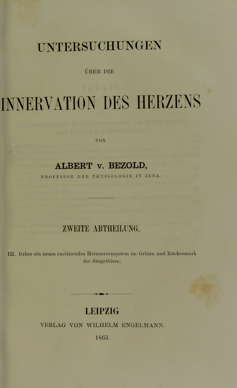 UNTERSUCHUNGEN ÜBER DIE INNERVATION DES HERZENS VON ALBERT V. BEZOLD, PROFESSOR DER PHYSIOLOGIE IX JENA. ZWEITE ABTHEILUNG. in. Ueber ein neues excitirendes Herznervensystem im Gehirn und Rückenmark der Säugetliiere. LEIPZIG VERLAG VON WILHELM ENGELMANN. 1863.