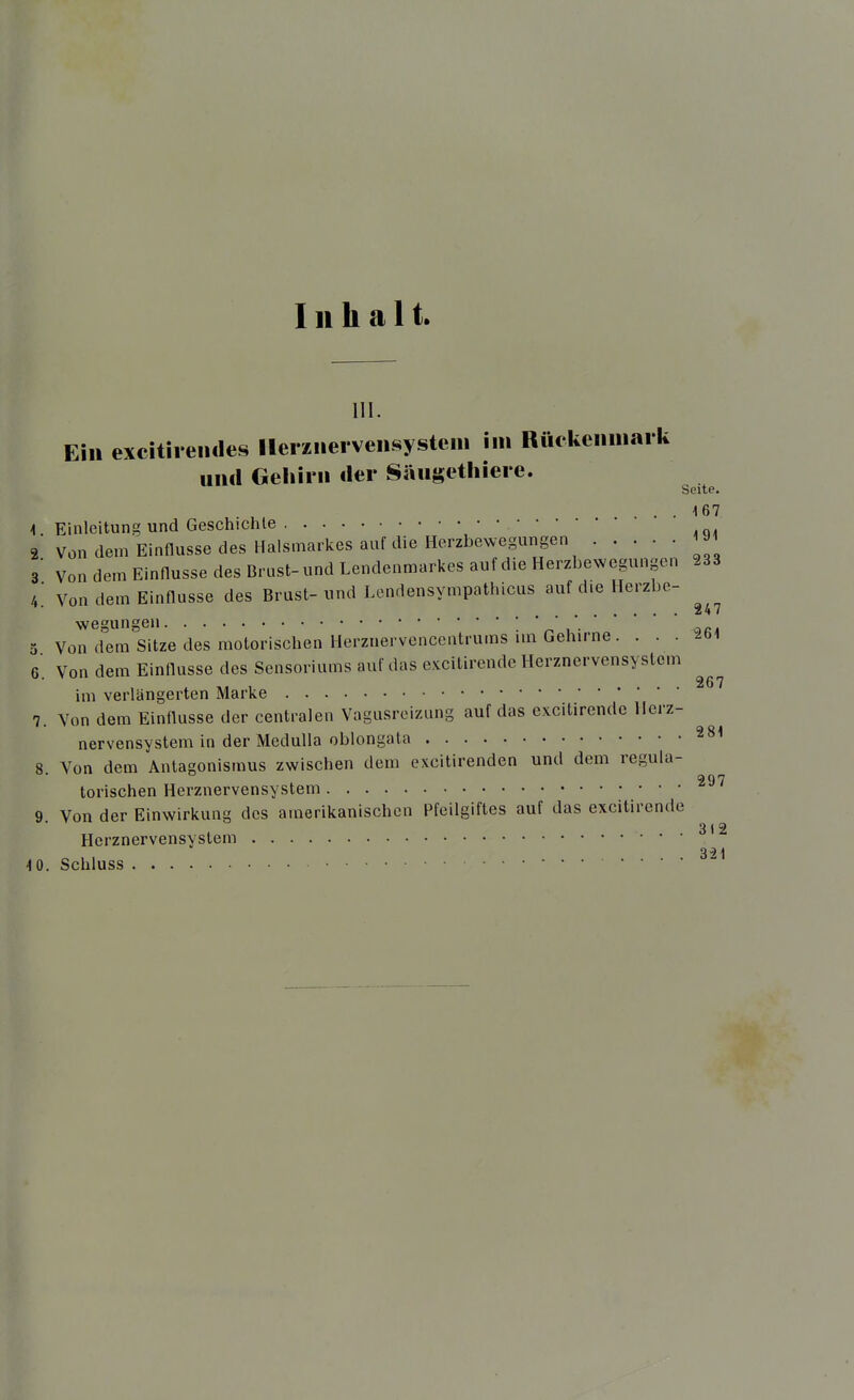 Inhalt. III. Ein excitiieiules llerziiei vensysteiii im Rückeiiiiiai k und Gehirn der Sängetliiere. Seite. ... 167 1. Einleitung und Geschichte 2 Von dem Einflüsse des Halsmarkes auf die Herzbewegungen 1J1 3 Von dem Einflüsse des Brust-und Lendenmarkes auf die Herzbewegungen 233 i Von dem Einflüsse des Brust-und Lcndensympathicus auf die Herzbe- 247 wegungen ; ' 0 Von dem Sitze des motorischen Herznervencentrums im Gehirne. . . . -bi 6. Von dem Einflüsse des Sensoriums auf das excitirende Herznervensyslem im verlängerten Marke 7. Von dem Einflüsse der centralen Vagusroizung auf das excitirende llerz- nervensystem in der Medulla oblongata 8. Von dem Antagonismus zwischen dem excitirenden und dem regula- torischen Herznervensystem ^^'^ 9 Von der Einwirkung des amerikanischen Pfeilgiftes auf das excitirende 3 1 2 Herznervensystem 321